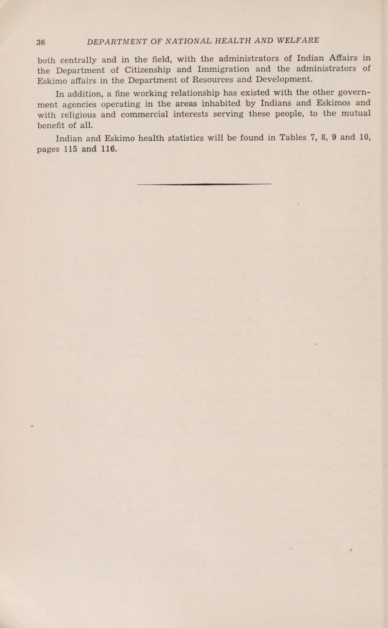 both centrally and in the field, with the administrators of Indian Affairs in the Department of Citizenship and Immigration and the administrators of Eskimo affairs in the Department of Resources and Development. In addition, a fine working relationship has existed with the other govern¬ ment agencies operating in the areas inhabited by Indians and Eskimos and with religious and commercial interests serving these people, to the mutual benefit of all. Indian and Eskimo health statistics will be found in Tables 7, 8, 9 and 10, pages 115 and 116.