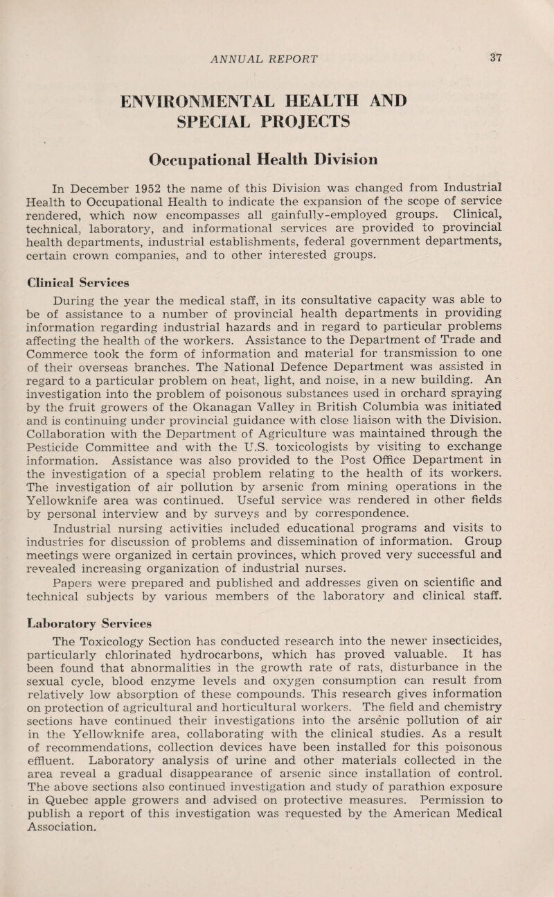 ENVIRONMENTAL HEALTH AND SPECIAL PROJECTS Occupational Health Division In December 1952 the name of this Division was changed from Industrial Health to Occupational Health to indicate the expansion of the scope of service rendered, which now encompasses all gainfully-employed groups. Clinical, technical, laboratory, and informational services are provided to provincial health departments, industrial establishments, federal government departments, certain crown companies, and to other interested groups. Clinical Services During the year the medical staff, in its consultative capacity was able to be of assistance to a number of provincial health departments in providing information regarding industrial hazards and in regard to particular problems affecting the health of the workers. Assistance to the Department of Trade and Commerce took the form of information and material for transmission to one of their overseas branches. The National Defence Department was assisted in regard to a particular problem on heat, light, and noise, in a new building. An investigation into the problem of poisonous substances used in orchard spraying by the fruit growers of the Okanagan Valley in British Columbia was initiated and is continuing under provincial guidance with close liaison with the Division. Collaboration with the Department of Agriculture was maintained through the Pesticide Committee and with the U.S. toxicologists by visiting to exchange information. Assistance was also provided to the Post Office Department in the investigation of a special problem relating to the health of its workers. The investigation of air pollution by arsenic from mining operations in the Yellowknife area was continued. Useful service was rendered in other fields by personal interview and by surveys and by correspondence. Industrial nursing activities included educational programs and visits to industries for discussion of problems and dissemination of information. Group meetings were organized in certain provinces, which proved very successful and revealed increasing organization of industrial nurses. Papers were prepared and published and addresses given on scientific and technical subjects by various members of the laboratory and. clinical staff. Laboratory Services The Toxicology Section has conducted research into the newer insecticides, particularly chlorinated hydrocarbons, which has proved valuable. It has been found that abnormalities in the growth rate of rats, disturbance in the sexual cycle, blood enzyme levels and oxygen consumption can result from relatively low absorption of these compounds. This research gives information on protection of agricultural and horticultural workers. The field and chemistry sections have continued their investigations into the arsenic pollution of air in the Yellowknife area, collaborating with the clinical studies. As a result of recommendations, collection devices have been installed for this poisonous effluent. Laboratory analysis of urine and other materials collected in the area reveal a gradual disappearance of arsenic since installation of control. The above sections also continued investigation and study of parathion exposure in Quebec apple growers and advised on protective measures. Permission to publish a report of this investigation was requested by the American Medical Association.