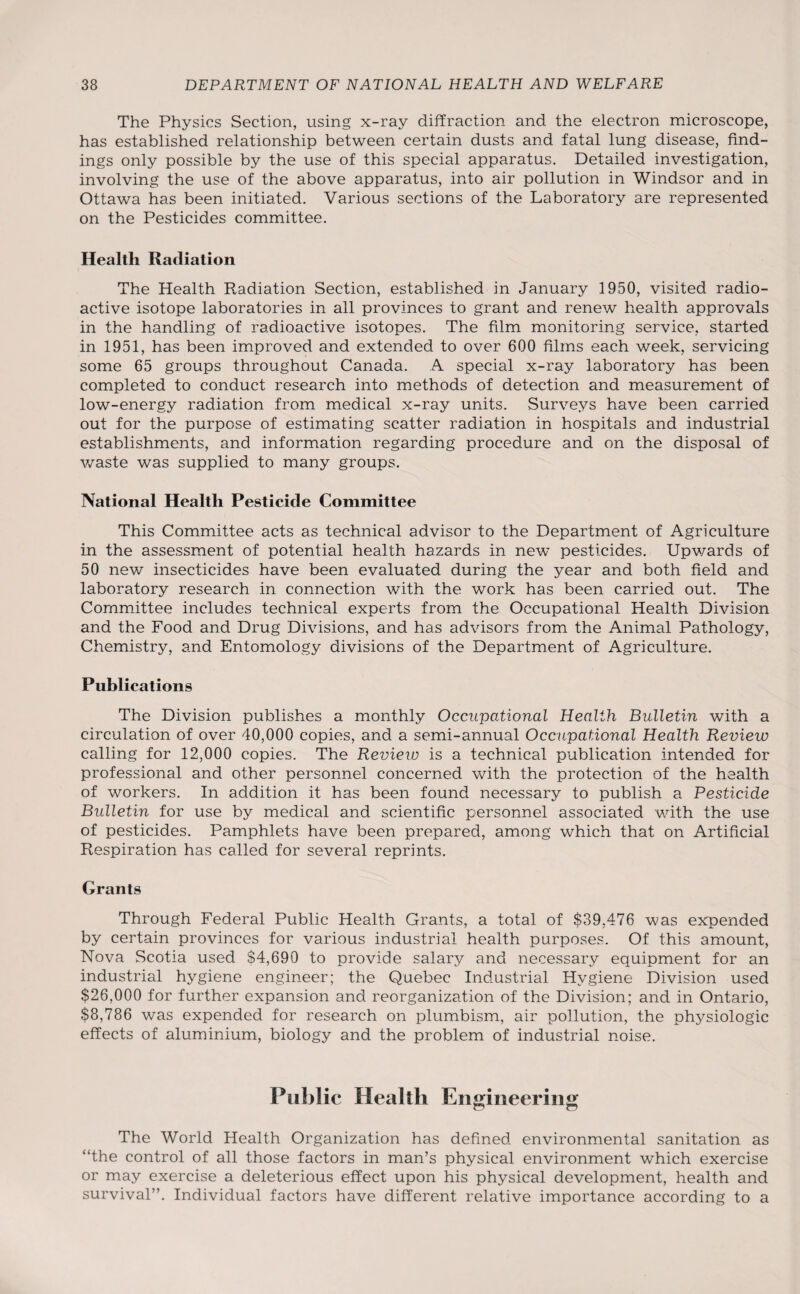 The Physics Section, using x-ray diffraction and the electron microscope, has established relationship between certain dusts and fatal lung disease, find¬ ings only possible by the use of this special apparatus. Detailed investigation, involving the use of the above apparatus, into air pollution in Windsor and in Ottawa has been initiated. Various sections of the Laboratory are represented on the Pesticides committee. Health Radiation The Health Radiation Section, established in January 1950, visited radio¬ active isotope laboratories in all provinces to grant and renew health approvals in the handling of radioactive isotopes. The film monitoring service, started in 1951, has been improved and extended to over 600 films each week, servicing some 65 groups throughout Canada. A special x-ray laboratory has been completed to conduct research into methods of detection and measurement of low-energy radiation from medical x-ray units. Surveys have been carried out for the purpose of estimating scatter radiation in hospitals and industrial establishments, and information regarding procedure and on the disposal of waste was supplied to many groups. National Health Pesticide Committee This Committee acts as technical advisor to the Department of Agriculture in the assessment of potential health hazards in new pesticides. Upwards of 50 new insecticides have been evaluated during the year and both field and laboratory research in connection with the work has been carried out. The Committee includes technical experts from the Occupational Health Division and the Food and Drug Divisions, and has advisors from the Animal Pathology, Chemistry, and Entomology divisions of the Department of Agriculture. Publications The Division publishes a monthly Occupational Health Bulletin with a circulation of over 40,000 copies, and a semi-annual Occupational Health Revieio calling for 12,000 copies. The Review is a technical publication intended for professional and other personnel concerned with the protection of the health of workers. In addition it has been found necessary to publish a Pesticide Bulletin for use by medical and scientific personnel associated with the use of pesticides. Pamphlets have been prepared, among which that on Artificial Respiration has called for several reprints. Grants Through Federal Public Health Grants, a total of $39,476 was expended by certain provinces for various industrial health purposes. Of this amount, Nova Scotia used $4,690 to provide salary and necessary equipment for an industrial hygiene engineer; the Quebec Industrial Hygiene Division used $26,000 for further expansion and reorganization of the Division; and in Ontario, $8,786 was expended for research on plumbism, air pollution, the physiologic effects of aluminium, biology and the problem of industrial noise. Public Health Engineering The World Health Organization has defined environmental sanitation as “the control of all those factors in man’s physical environment which exercise or may exercise a deleterious effect upon his physical development, health and survival”. Individual factors have different relative importance according to a