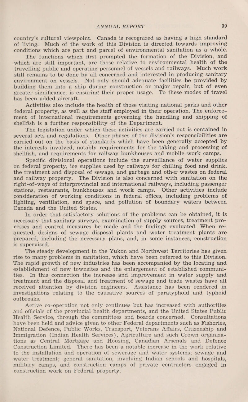 country’s cultural viewpoint. Canada is recognized as having a high standard of living. Much of the work of this Division is directed towards improving conditions which are part and parcel of environmental sanitation as a whole. The functions which first prompted the formation of the Division, and which are still important, are those relative to environmental health of the travelling public and operating personnel of vessels and railways. Much work still remains to be done by all concerned and interested in producing sanitary environment on vessels. Not only should adequate facilities be provided by building them into a ship during construction or major repair, but of even greater significance, is ensuring their proper usage. To these modes of travel has been added aircraft. Activities also include the health of those visiting national parks and other federal property, as well as the staff employed in their operation. The enforce¬ ment of international requirements governing the handling and shipping of shellfish is a further responsibility of the Department. The legislation under which these activities are carried out is contained in several acts and regulations. Other phases of the division’s responsibilities are carried out on the basis of standards which have been generally accepted by the interests involved, notably requirements for the taking and processing of shellfish, and requirements for railway bunkhouses and mobile work camps. Specific divisional operations include the surveillance of water supplies on federal property, ice supplies used by railways for chilling food and drink, the treatment and disposal of sewage, and garbage and other wastes on federal and railway property. The Division is also concerned with sanitation on the right-of-ways of interprovincial and international railways, including passenger stations, restaurants, bunkhouses and work camps. Other activities include consideration of working conditions in federal offices, including problems of lighting, ventilation, and space, and pollution of boundary waters between Canada and the United States. In order that satisfactory solutions of the problems can be obtained, it is necessary that sanitary surveys, examination of supply sources, treatment pro¬ cesses and control measures be made and the findings evaluated. When re¬ quested, designs of sewage disposal plants and water treatment plants are prepared, including the necessary plans, and, in some instances, construction is supervised. The steady development in the Yukon and Northwest Territories has given rise to many problems in sanitation, which have been referred to this Division. The rapid growth of new industries has been accompanied by the locating and establishment of new townsites and the enlargement of established communi¬ ties. In this connection the increase and improvement in water supply and treatment and the disposal and treatment of sewage and trade wastes have all received attention by division engineers. Assistance has been rendered in investigations relating to the causative sources of paratyphoid and typhoid outbreaks. Active co-operation not only continues but has increased with authorities and officials of the provincial health departments, and the United States Public Health Service, through the committees and boards concerned. Consultations have been held and advice given to other Federal departments such as Fisheries, National Defence, Public Works, Transport, Veterans Affairs, Citizenship and Immigration (Indian Health Services), Agriculture and such Crown organiza¬ tions as Central Mortgage and Housing, Canadian Arsenals and Defence Construction Limited. There has been a notable increase in the work relative to the installation and operation of sewerage and water systems; sewage and water treatment; general sanitation, involving Indian schools and hospitals, military camps, and construction camps of private contractors engaged in construction work on Federal property.