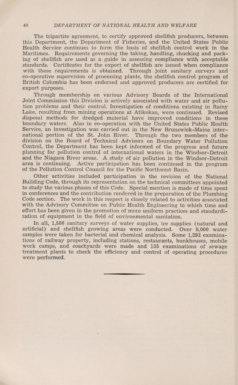 The tripartite agreement, to certify approved shellfish producers,, between this Department, the Department of Fisheries, and the United States Public Health Service continues to form the basis of shellfish control work in the Maritimes. Requirements governing the taking, handling, shucking and pack¬ ing of shellfish are used as a guide in assessing compliance with acceptable standards. Certificates for the export of shellfish are issued when compliance with these requirements is obtained. Through joint sanitary surveys and co-operative supervision of processing plants, the shellfish control program of Eritish Columbia has been endorsed and approved producers are certified for export purposes. Through membership on various Advisory Boards of the International Joint Commission this Division is actively associated with water and air pollu¬ tion problems and their control. Investigation of conditions existing in Rainy Lake, resulting from mining operations at Atikokan, were continued. Revised disposal methods for dredged material have improved conditions in these boundary waters. Also in co-operation with the United States Public Health Service, an investigation was carried out in the New Brunswick-Maine inter¬ national portion of the St. John River. Through the two members of the division on the Board of Technical Advisors on Boundary Water Pollution Control, the Department has been kept informed of the progress and future planning for pollution control of international waters in the Windsor-Detroit and the Niagara River areas. A study of air pollution in the Windsor-Detroit area is continuing. Active participation has been continued in the program of the Pollution Control Council for the Pacific Northwest Basin. Other activities included participation in the revision of the National Building Code, through its representation on the technical committees appointed to study the various phases of this Code. Special mention is made of time spent in conferences and the contribution rendered in the preparation of the Plumbing Code section. The work in this respect is closely related to activities associated with the Advisory Committee on Public Health Engineering to which time and effort has been given in the promotion of more uniform practices and standardi¬ zation of equipment in the field of environmental sanitation. In all, 1,586 sanitary surveys of water supplies, ice supplies (natural and artificial) and shellfish growing areas were conducted. Over 8,000 water samples were taken for bacterial and chemical analysis. Some 1,292 examina¬ tions of railway property, including stations, restaurants, bunkhouses, mobile work camps, and coachyards were made and 135 examinations of sewage treatment plants to check the efficiency and control of operating procedures were performed.