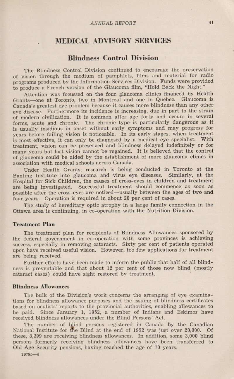 MEDICAL ADVISORY SERVICES Blindness Control Division The Blindness Control Division continued to encourage the preservation of vision through the medium of pamphlets, films and material for radio programs produced by the Information Services Division. Funds were provided to produce a French version of the Glaucoma film, “Hold Back the Night.” Attention was focussed on the four glaucoma clinics financed by Health Grants—one at Toronto, two in Montreal and one in Quebec. Glaucoma is Canada’s greatest eye problem because it causes more blindness than any other eye disease. Furthermore its incidence is increasing, due in part to the strain of modern civilization. It is common after age forty and occurs in several forms, acute and chronic. The chronic type is particularly dangerous as it is usually insidious in onset without early symptoms and may progress for years before failing vision is noticeable. In its early stages, when treatment is most effective, it can only be diagnosed by a medical eye specialist. With treatment, vision can be preserved and blindness delayed indefinitely or for many years but lost vision cannot be regained. It is believed that the control of glaucoma could be aided by the establishment of more glaucoma clinics in association with medical schools across Canada. Under Health Grants, research is being conducted in Toronto at the Banting Institute into glaucoma and virus eye diseases. Similarly, at the Hospital for Sick Children, the causes of cross-eyes in children and treatment are being investigated. Successful treatment should commence as soon as possible after the cross-eyes are noticed—usually between the ages of two and four years. Operation is required in about 20 per cent of cases. The study of hereditary optic atrophy in a large family connection in the Ottawa area is continuing, in co-operation with the Nutrition Division. Treatment Plan The treatment plan for recipients of Blindness Allowances sponsored by the federal government in co-operation with some provinces is achieving success, especially in removing cataracts. Sixty per cent of patients operated upon have received useful vision. However, too few applications for treatment are being received. Further efforts have been made to inform the public that half of all blind¬ ness is preventable and that about 12 per cent of those now blind (mostly cataract cases) could have sight restored by treatment. Blindness Allowances The bulk of the Division’s work concerns the arranging of eye examina¬ tions for blindness allowance purposes and the issuing of blindness certificates based on oculists’ reports to the provincial authorities, enabling allowances to be paid. Since January 1, 1952, a number of Indians and Eskimos have received blindness allowances under the Blind Persons’ Act. The number of blind persons registered in Canada by the Canadian National Institute for me Blind at the end of 1952 was just over 20,000. Of these, 8,299 are receiving blindness allowances. In addition, some 3,000 blind persons formerly receiving blindness allowances have been transferred to Old Age Security pensions, having reached the age of 70 years. 79785—4