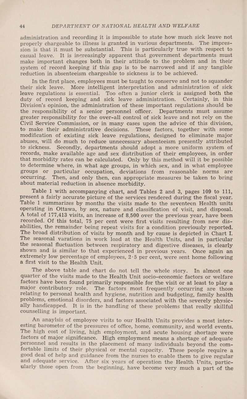 administration and recording it is impossible to state how much sick leave not properly chargeable to illness is granted in various departments. The impres¬ sion is that it must be substantial. This is particularly true with respect to casual leave. It is increasingly apparent that government departments must make important changes both in their attitude to the problem and in their system of record keeping if this gap is to be narrowed and if any tangible reduction in absenteeism chargeable to sickness is to be achieved. In the first place, employees must be taught to conserve and not to squander their sick leave. More intelligent interpretation and administration of sick leave regulations is essential. Too often a junior clerk is assigned both the duty of record keeping and sick leave administration. Certainly, in this Division’s opinion, the administration of these important regulations should be the responsibility of a senior personnel officer. Departments must assume greater responsibility for the over-all control of sick leave and not rely on the Civil Service Commission, or in many cases upon the advice of this division, to make their administrative decisions. These factors, together with some modification of existing sick leave regulations, designed to eliminate major abuses, will do much to reduce unnecessary absenteeism presently attributed to sickness. Secondly, departments should adopt a more uniform system of records, make available age and sex distribution of their employees, in order that morbidity rates can be calculated. Only by this method will it be possible to determine where, in what age groups, in which sex, and in what employee groups or particular occupation, deviations from reasonable norms are occurring. Then, and only then, can appropriate measures be taken to bring about material reduction in absence morbidity. Table 1 with accompanying chart, and Tables 2 and 3, pages 109 to 111, present a fairly accurate picture of the services rendered during the fiscal year. Table 1 summarizes by months the visits made to the seventeen Health units operating in Ottawa, by sex, nature and classification of visit, and disposal. A total of 177,413 visits, an increase of 8,500 over the previous year, have been recorded. Of this total, 75 per cent were first visits resulting from new dis¬ abilities, the remainder being repeat visits for a condition previously reported. The broad distribution of visits by month and by cause is depicted in Chart I. The seasonal varations in work load at the Health Units, and in particular the seasonal fluctuation between respiratory and digestive diseases, is clearly shown and is similar to that experienced in previous years. Once again an extremely low percentage of employees, 2*5 per cent, were sent home following a first visit to the Health Unit. The above table and chart do not tell the whole story. In almost one quarter of the visits made to the Health Unit socio-economic factors or welfare factors have been found primarily responsible for the visit or at least to play a major contributory role. The factors most frequently occurring are those relating to personal health and hygiene, nutrition and budgeting, family health problems, emotional disorders, and factors associated with the severely physic¬ ally handicapped. It is in the handling of these problems that really skillful counselling is important. An anaylsis of employee visits to our Health Units provides a most inter¬ esting barometer of the pressures of office, home, community, and world events. The high cost of living, high employment, and acute housing shortage were factors of major significance. High employment means a shortage of adequate personnel and results in the placement of many individuals beyond the com¬ fortable limits of their physical or mental capacity. These people require a good deal of help and guidance from the nurses to enable them to give regular and adequate service. After six years of operation the Health Units, partic¬ ularly those open from the beginning, have become very much a part of the