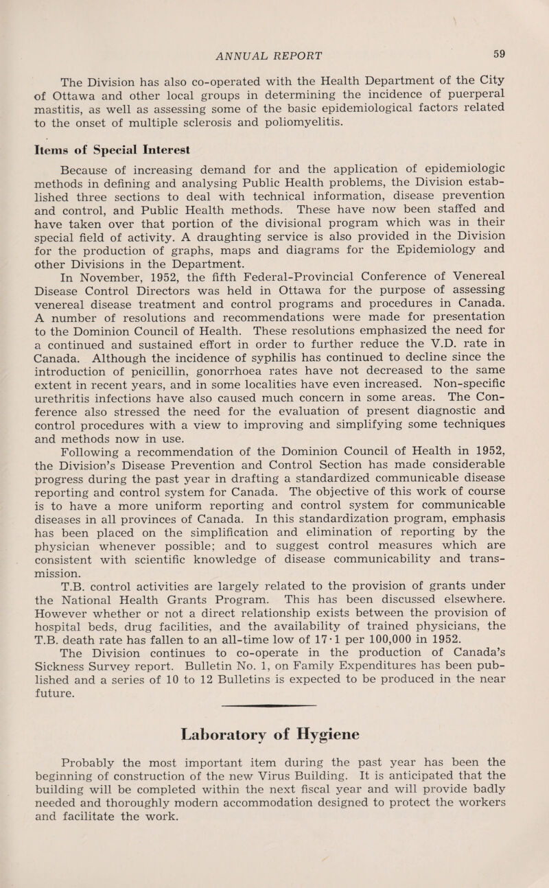 The Division has also co-operated with the Health Department of the City of Ottawa and other local groups in determining the incidence of puerperal mastitis, as well as assessing some of the basic epidemiological factors related to the onset of multiple sclerosis and poliomyelitis. Items of Special Interest Because of increasing demand for and the application of epidemiologic methods in defining and analysing Public Health problems, the Division estab¬ lished three sections to deal with technical information, disease prevention and control, and Public Health methods. These have now been staffed and have taken over that portion of the divisional program which was in their special field of activity. A draughting service is also provided in the Division for the production of graphs, maps and diagrams for the Epidemiology and other Divisions in the Department. In November, 1952, the fifth Federal-Provincial Conference of Venereal Disease Control Directors was held in Ottawa for the purpose of assessing venereal disease treatment and control programs and procedures in Canada. A number of resolutions and recommendations were made for presentation to the Dominion Council of Health. These resolutions emphasized the need for a continued and sustained effort in order to further reduce the V.D. rate in Canada. Although the incidence of syphilis has continued to decline since the introduction of penicillin, gonorrhoea rates have not decreased to the same extent in recent years, and in some localities have even increased. Non-specific urethritis infections have also caused much concern in some areas. The Con¬ ference also stressed the need for the evaluation of present diagnostic and control procedures with a view to improving and simplifying some techniques and methods now in use. Following a recommendation of the Dominion Council of Health in 1952, the Division’s Disease Prevention and Control Section has made considerable progress during the past year in drafting a standardized communicable disease reporting and control system for Canada. The objective of this work of course is to have a more uniform reporting and control system for communicable diseases in all provinces of Canada. In this standardization program, emphasis has been placed on the simplification and elimination of reporting by the physician whenever possible; and to suggest control measures which are consistent with scientific knowledge of disease communicability and trans¬ mission. T.B. control activities are largely related to the provision of grants under the National Health Grants Program. This has been discussed elsewhere. However whether or not a direct relationship exists between the provision of hospital beds, drug facilities, and the availability of trained physicians, the T.B. death rate has fallen to an all-time low of 17-1 per 100,000 in 1952. The Division continues to co-operate in the production of Canada’s Sickness Survey report. Bulletin No. 1, on Family Expenditures has been pub¬ lished and a series of 10 to 12 Bulletins is expected to be produced in the near future. Laboratory of Hygiene Probably the most important item during the past year has been the beginning of construction of the new Virus Building. It is anticipated that the building will be completed within the next fiscal year and will provide badly needed and thoroughly modern accommodation designed to protect the workers and facilitate the work.