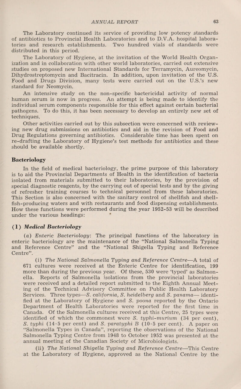 The Laboratory continued its service of providing low potency standards of antibiotics to Provincial Health Laboratories and to D.V.A. hospital labora¬ tories and research establishments. Two hundred vials of standards were distributed in this period. The Laboratory of Hygiene, at the invitation of the World Health Organ¬ ization and in collaboration with other world laboratories, carried out extensive studies on proposed new International Standards for Terramycin, Aureomycin, Dihydrostreptomycin and Bacitracin. In addition, upon invitation of the U.S. Food and Drugs Division, many tests were carried out on the U.S.’s new standard for Neomycin. An intensive study on the non-specific bactericidal activity of normal human serum is now in progress. An attempt is being made to identify the individual serum components responsible for this effect against certain bacterial pathogens. To do this, it has been necessary to develop an entirely new set of techniques. Other activities carried out by this subsection were concerned with review¬ ing new drug submissions on antibiotics and aid in the revision of Food and Drug Regulations governing antibiotics. Considerable time has been spent on re-drafting the Laboratory of Hygiene’s test methods for antibiotics and these should be available shortly. Bacteriology In the field of medical bacteriology, the prime purpose of this laboratory is to aid the Provincial Departments of Health in the identification of bacteria isolated from materials submitted to their laboratories, by the provision of special diagnostic reagents, by the carrying out of special tests and by the giving of refresher training courses to technical personnel from these laboratories. This Section is also concerned with the sanitary control of shellfish and shell¬ fish-producing waters and with restaurants and food dispensing establishments. How these functions were performed during the year 1952-53 will be described under the various headings: (1) Medical Bacteriology (a) Enteric Bacteriology: The principal functions of the laboratory in enteric bacteriology are the maintenance of the “National Salmonella Typing and Reference Centre” and the “National Shigella Typing and Reference Centre”. (i) The National Salmonella Typing and Reference Centre—A total of 671 cultures were received at the Enteric Centre for identification, 199 more than during the previous year. Of these, 530 were ‘typed’ as Salmon¬ ella. Reports of Salmonella isolations from the provincial laboratories were received and a detailed report submitted to the Eighth Annual Meet¬ ing of the Technical Advisory Committee on Public Health Laboratory Services. Three types—S'. California, S’. heidelberg and S’, panama— identi¬ fied at the Laboratory of Hygiene and S. poona reported by the Ontario Department of Health Laboratories were reported for the first time in Canada. Of the Salmonella cultures received at this Centre, 25 types were identified of which the commonest were S. typhi-murium (34 per cent), S. typhi (14-5 per cent) and S. paratyphi B (10*5 per cent). A paper on “Salmonella Types in Canada”, reporting the observations of the National Salmonella Typing Centre from 1948 to October 1952 was presented at the annual meeting of the Canadian Society of Microbiologists. (ii) The National Shigella Typing and Reference Centre—This Centre at the Laboratory of Hygiene, approved as the National Centre by the