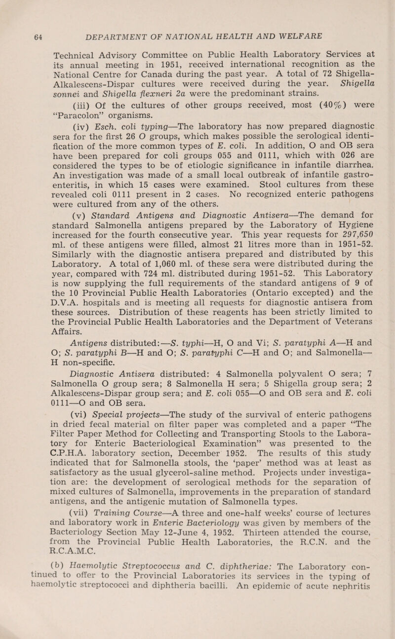 Technical Advisory Committee on Public Health Laboratory Services at its annual meeting in 1951, received international recognition as the National Centre for Canada during the past year. A total of 72 Shigella- Alkalescens-Dispar cultures were received during the year. Shigella sonnei and Shigella flexneri 2a were the predominant strains. (iii) Of the cultures of other groups received, most (40%) were “Paracolon” organisms. (iv) Esch. coli typing—The laboratory has now prepared diagnostic sera for the first 26 O groups, which makes possible the serological identi¬ fication of the more common types of E. coli. In addition, O and OB sera have been prepared for coli groups 055 and 0111, which with 026 are considered the types to be of etiologic significance in infantile diarrhea. An investigation was made of a small local outbreak of infantile gastro¬ enteritis, in which 15 cases were examined. Stool cultures from these revealed coli 0111 present in 2 cases. No recognized enteric pathogens were cultured from any of the others. (v) Standard Antigens and Diagnostic Antisera—The demand for standard Salmonella antigens prepared by the Laboratory of Hygiene increased for the fourth consecutive year. This year requests for 297,650 ml. of these antigens were filled, almost 21 litres more than in 1951-52. Similarly with the diagnostic antisera prepared and distributed by this Laboratory. A total of 1,060 ml. of these sera were distributed during the year, compared with 724 ml. distributed during 1951-52. This Laboratory is now supplying the full requirements of the standard antigens of 9 of the 10 Provincial Public Health Laboratories (Ontario excepted) and the D.V.A. hospitals and is meeting all requests for diagnostic antisera from these sources. Distribution of these reagents has been strictly limited to the Provincial Public Health Laboratories and the Department of Veterans Affairs. Antigens distributed:—S. typhi—H, O and Vi; S', paratyphi A—H and O; S. paratyphi B—H and O; S. paratyphi C—H and O; and Salmonella— H non-specific. Diagnostic Antisera distributed: 4 Salmonella polyvalent O sera; 7 Salmonella O group sera; 8 Salmonella H sera; 5 Shigella group sera; 2 Alkalescens-Dispar group sera; and E. coli 055—O and OB sera and E. coli 0111—O and OB sera. (vi) Special projects—The study of the survival of enteric pathogens in dried fecal material on filter paper was completed and a paper “The Filter Paper Method for Collecting and Transporting Stools to the Labora¬ tory for Enteric Bacteriological Examination” was presented to the C.P.H.A. laboratory section, December 1952. The results of this study indicated that for Salmonella stools, the ‘paper’ method was at least as satisfactory as the usual glycerol-saline method. Projects under investiga¬ tion are: the development of serological methods for the separation of mixed cultures of Salmonella, improvements in the preparation of standard antigens, and the antigenic mutation of Salmonella types. (vii) Training Course—A three and one-half weeks’ course of lectures and laboratory work in Enteric Bacteriology was given by members of the Bacteriology Section May 12-June 4, 1952. Thirteen attended the course, from the Provincial Public Health Laboratories, the R.C.N. and the R.C.A.M.C. (b) Haemolytic Streptococcus and C. diphtheriae: The Laboratory con¬ tinued to offer to the Provincial Laboratories its services in the typing of haemolytic streptococci and diphtheria bacilli. An epidemic of acute nephritis