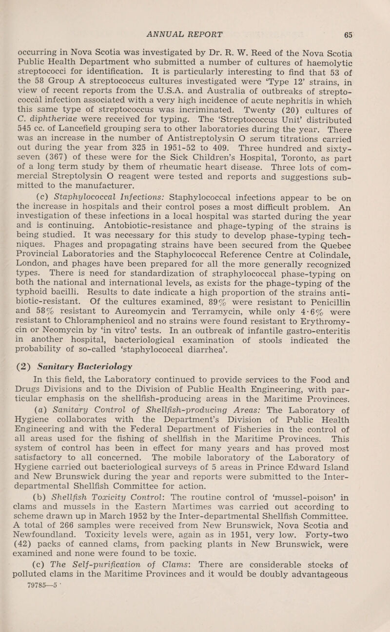 occurring in Nova Scotia was investigated by Dr. R. W. Reed of the Nova Scotia Public Health Department who submitted a number of cultures of haemolytic streptococci for identification. It is particularly interesting to find that 53 of the 58 Group A streptococcus cultures investigated were ‘Type 12’ strains, in view of recent reports from the U.S.A. and Australia of outbreaks of strepto¬ coccal infection associated with a very high incidence of acute nephritis in which this same type of streptococcus was incriminated. Twenty (20) cultures of C. diphtheriae were received for typing. The ‘Streptococcus Unit’ distributed 545 cc. of Lancefield grouping sera to other laboratories during the year. There was an increase in the number of Antistreptolysin O serum titrations carried out during the year from 325 in 1951-52 to 409. Three hundred and sixty- seven (367) of these were for the Sick Children’s Hospital, Toronto, as part of a long term study by them of rheumatic heart disease. Three lots of com¬ mercial Streptolysin O reagent were tested and reports and suggestions sub¬ mitted to the manufacturer. (c) Staphylococcal Infections: Staphylococcal infections appear to be on the increase in hospitals and their control poses a most difficult problem. An investigation of these infections in a local hospital was started during the year and is continuing. Antobiotic-resistance and phage-typing of the strains is being studied. It was necessary for this study to develop phase-typing tech¬ niques. Phages and propagating strains have been secured from the Quebec Provincial Laboratories and the Staphylococcal Reference Centre at Colindale, London, and phages have been prepared for all the more generally recognized types. There is need for standardization of straphylococcal phase-typing on both the national and international levels, as exists for the phage-typing of the typhoid bacilli. Results to date indicate a high proportion of the strains anti¬ biotic-resistant. Of the cultures examined, 89% were resistant to Penicillin and 58% resistant to Aureomycin and Terramycin, while only 4-6% were resistant to Chloramphenicol and no strains were found resistant to Erythromy¬ cin or Neomycin by ‘in vitro’ tests. In an outbreak of infantile gastro-enteritis in another hospital, bacteriological examination of stools indicated the probability of so-called ‘staphylococcal diarrhea’. (2) Sanitary Bacteriology In this field, the Laboratory continued to provide services to the Food and Drugs Divisions and to the Division of Public Health Engineering, with par¬ ticular emphasis on the shellfish-producing areas in the Maritime Provinces. (a) Sanitary Control of Shellfish-producing Areas: The Laboratory of Hygiene collaborates with the Department’s Division of Public Health Engineering and with the Federal Department of Fisheries in the control of all areas used for the fishing of shellfish in the Maritime Provinces. This system of control has been in effect for many years and has proved most satisfactory to all concerned. The mobile laboratory of the Laboratory of Hygiene carried out bacteriological surveys of 5 areas in Prince Edward Island and New Brunswick during the year and reports were submitted to the Inter¬ departmental Shellfish Committee for action. (b) Shellfish Toxicity Control: The routine control of ‘mussel-poison’ in clams and mussels in the Eastern Martimes was carried out according to scheme drawn up in March 1952 by the Inter-departmental Shellfish Committee. A total of 266 samples were received from New Brunswick, Nova Scotia and Newfoundland. Toxicity levels were, again as in 1951, very low. Forty-two (42) packs of canned clams, from packing plants in New Brunswick, were examined and none were found to be toxic. (c) The Self-purification of Clams: There are considerable stocks of polluted clams in the Maritime Provinces and it would be doubly advantageous 79785—5 ’