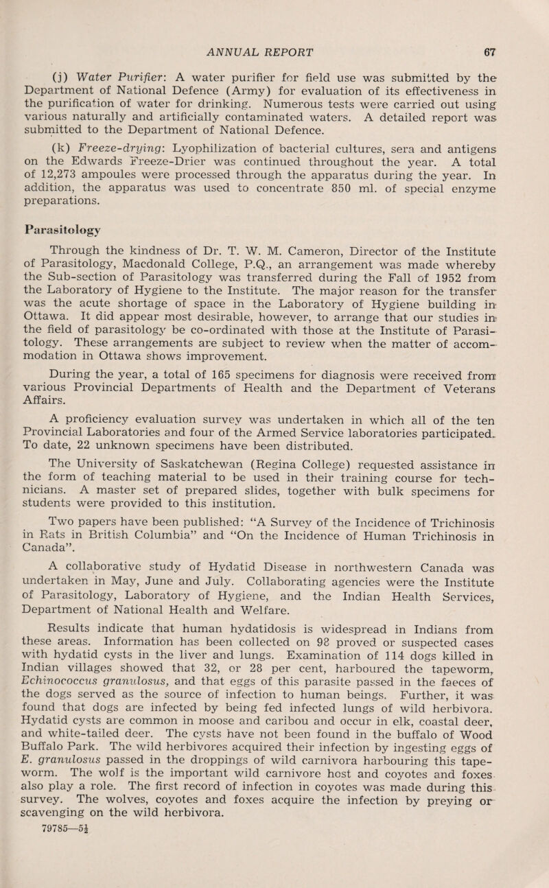 (j) Water Purifier: A water purifier for field use was submitted by the Department of National Defence (Army) for evaluation of its effectiveness in the purification of water for drinking. Numerous tests were carried out using various naturally and artificially contaminated waters. A detailed report was submitted to the Department of National Defence. (k) Freeze-drying: Lyophilization of bacterial cultures, sera and antigens on the Edwards Freeze-Drier was continued throughout the year. A total of 12,273 ampoules were processed through the apparatus during the year. In addition, the apparatus was used to concentrate 850 ml. of special enzyme preparations. Parasitology Through the kindness of Dr. T. W. M. Cameron, Director of the Institute of Parasitology, Macdonald College, P.Q., an arrangement was made whereby the Sub-section of Parasitology was transferred during the Fall of 1952 from the Laboratory of Hygiene to the Institute. The major reason for the transfer was the acute shortage of space in the Laboratory of Hygiene building in- Ottawa. It did appear most desirable, however, to arrange that our studies in? the field of parasitology be co-ordinated with those at the Institute of Parasi¬ tology. These arrangements are subject to review when the matter of accom¬ modation in Ottawa shows improvement. During the year, a total of 165 specimens for diagnosis were received from various Provincial Departments of Health and the Department of Veterans Affairs. A proficiency evaluation survey was undertaken in which all of the ten Provincial Laboratories and four of the Armed Service laboratories participated,. To date, 22 unknown specimens have been distributed. The University of Saskatchewan (Regina College) requested assistance in the form of teaching material to be used in their training course for tech¬ nicians. A master set of prepared slides, together with bulk specimens for students were provided to this institution. Two papers have been published: “A Survey of the Incidence of Trichinosis in Rats in British Columbia” and “On the Incidence of PEuman Trichinosis in Canada”. A collaborative study of Hydatid Disease in northwestern Canada was undertaken in May, June and July. Collaborating agencies were the Institute of Parasitology, Laboratory of Hygiene, and the Indian Health Services, Department of National Health and V/elfare. Results indicate that human hydatidosis is widespread in Indians from these areas. Information has been collected on 98 proved or suspected cases with hydatid cysts in the liver and lungs. Examination of 114 dogs killed in Indian villages showed that 32, or 28 per cent, harboured the tapeworm,, Echinococcus gramdosus, and that eggs of this parasite passed in the faeces of the dogs served as the source of infection to human beings. Further, it was found that dogs are infected by being fed infected lungs of wild herbivora. Hydatid cysts are common in moose and caribou and occur in elk, coastal deer, and white-tailed deer. The cysts have not been found in the buffalo of Wood Buffalo Park. The wild herbivores acquired their infection by ingesting eggs of E. granulosus passed in the droppings of wild carnivora harbouring this tape¬ worm. The wolf is the important wild carnivore host and coyotes and foxes also play a role. The first record of infection in coyotes was made during this survey. The wolves, coyotes and foxes acquire the infection by preying or scavenging on the wild herbivora. 79785—5£