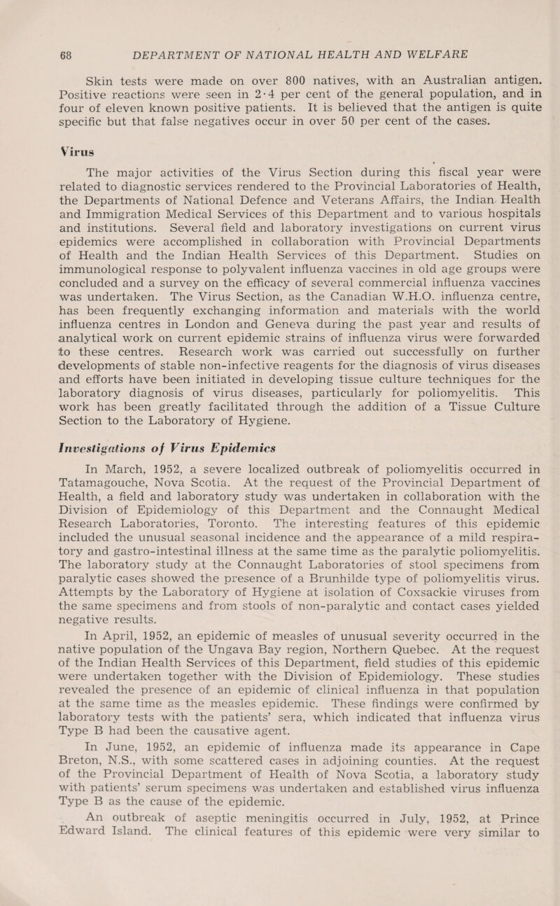 Skin tests were made on over 800 natives, with an Australian antigen. Positive reactions were seen in 2-4 per cent of the general population, and in four of eleven known positive patients. It is believed that the antigen is quite specific but that false negatives occur in over 50 per cent of the cases. Virus • The major activities of the Virus Section during this fiscal year were related to diagnostic services rendered to the Provincial Laboratories of Health, the Departments of National Defence and Veterans Affairs, the Indian Health and Immigration Medical Services of this Department and to various hospitals and institutions. Several field and laboratory investigations on current virus epidemics were accomplished in collaboration with Provincial Departments of Health and the Indian Health Services of this Department. Studies on immunological response to polyvalent influenza vaccines in old age groups were concluded and a survey on the efficacy of several commercial influenza vaccines was undertaken. The Virus Section, as the Canadian W.H.O. influenza centre, has been frequently exchanging information and materials with the world influenza centres in London and Geneva during the past year and results of analytical work on current epidemic strains of influenza virus were forwarded to these centres. Research work was carried out successfully on further developments of stable non-infective reagents for the diagnosis of virus diseases and efforts have been initiated in developing tissue culture techniques for the laboratory diagnosis of virus diseases, particularly for poliomyelitis. This work has been greatly facilitated through the addition of a Tissue Culture Section to the Laboratory of Hygiene. Investigations of Virus Epidemics In March, 1952, a severe localized outbreak of poliomyelitis occurred in Tatamagouche, Nova Scotia. At the request of the Provincial Department of Health, a field and laboratory study was undertaken in collaboration with the Division of Epidemiology of this Department and the Connaught Medical Research Laboratories, Toronto. The interesting features of this epidemic included the unusual seasonal incidence and the appearance of a mild respira¬ tory and gastro-intestinal illness at the same time as the paralytic poliomyelitis. The laboratory study at the Connaught Laboratories of stool specimens from paralytic cases showed the presence of a Brunhilde type of poliomyelitis virus. Attempts by the Laboratory of Hygiene at isolation of Coxsackie viruses from the same specimens and from stools of non-paralytic and contact cases yielded negative results. In April, 1952, an epidemic of measles of unusual severity occurred in the native population of the Ungava Bay region, Northern Quebec. At the request of the Indian Health Services of this Department, field studies of this epidemic were undertaken together with the Division of Epidemiology. These studies revealed the presence of an epidemic of clinical influenza in that population at the same time as the measles epidemic. These findings were confirmed by laboratory tests with the patients’ sera, which indicated that influenza virus Type B had been the causative agent. In June, 1952, an epidemic of influenza made its appearance in Cape Breton, N.S., with some scattered cases in adjoining counties. At the request of the Provincial Department of Health of Nova Scotia, a laboratory study with patients’ serum specimens was undertaken and established virus influenza Type B as the cause of the epidemic. An outbreak of aseptic meningitis occurred in July, 1952, at Prince Edward Island. The clinical features of this epidemic were very similar to