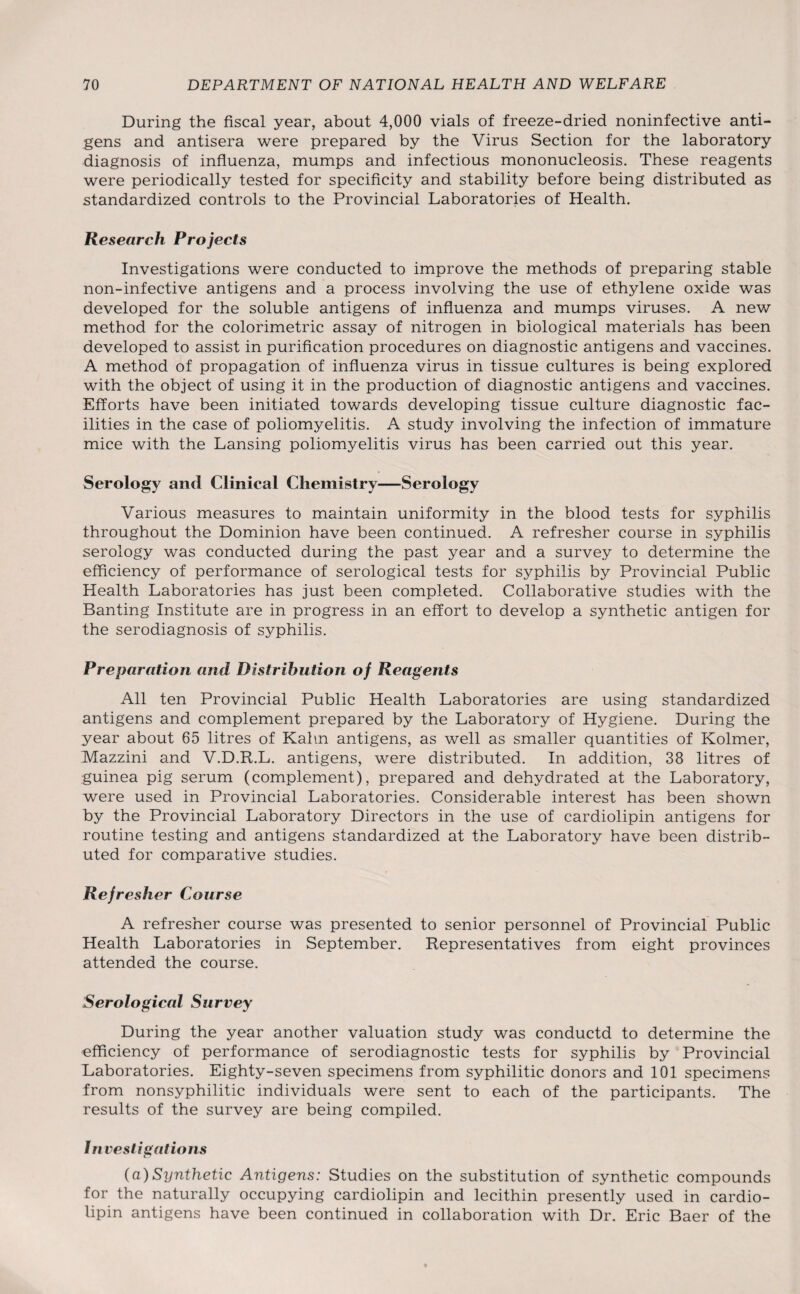 During the fiscal year, about 4,000 vials of freeze-dried noninfective anti¬ gens and antisera were prepared by the Virus Section for the laboratory diagnosis of influenza, mumps and infectious mononucleosis. These reagents were periodically tested for specificity and stability before being distributed as standardized controls to the Provincial Laboratories of Health. Research Projects Investigations were conducted to improve the methods of preparing stable non-infective antigens and a process involving the use of ethylene oxide was developed for the soluble antigens of influenza and mumps viruses. A new method for the colorimetric assay of nitrogen in biological materials has been developed to assist in purification procedures on diagnostic antigens and vaccines. A method of propagation of influenza virus in tissue cultures is being explored with the object of using it in the production of diagnostic antigens and vaccines. Efforts have been initiated towards developing tissue culture diagnostic fac¬ ilities in the case of poliomyelitis. A study involving the infection of immature mice with the Lansing poliomyelitis virus has been carried out this year. Serology and Clinical Chemistry—Serology Various measures to maintain uniformity in the blood tests for syphilis throughout the Dominion have been continued. A refresher course in syphilis serology was conducted during the past year and a survey to determine the efficiency of performance of serological tests for syphilis by Provincial Public Health Laboratories has just been completed. Collaborative studies with the Banting Institute are in progress in an effort to develop a synthetic antigen for the serodiagnosis of syphilis. Preparation and Distribution of Reagents All ten Provincial Public Health Laboratories are using standardized antigens and complement prepared by the Laboratory of Hygiene. During the year about 65 litres of Kahn antigens, as well as smaller quantities of Kolmer, Mazzini and V.D.R.L. antigens, were distributed. In addition, 38 litres of guinea pig serum (complement), prepared and dehydrated at the Laboratory, were used in Provincial Laboratories. Considerable interest has been shown by the Provincial Laboratory Directors in the use of cardiolipin antigens for routine testing and antigens standardized at the Laboratory have been distrib¬ uted for comparative studies. Refresher Course A refresher course was presented to senior personnel of Provincial Public Health Laboratories in September. Representatives from eight provinces attended the course. Serological Survey During the year another valuation study was conductd to determine the efficiency of performance of serodiagnostic tests for syphilis by Provincial Laboratories. Eighty-seven specimens from syphilitic donors and 101 specimens from nonsyphilitic individuals were sent to each of the participants. The results of the survey are being compiled. Investigations (a) Synthetic Antigens: Studies on the substitution of synthetic compounds for the naturally occupying cardiolipin and lecithin presently used in cardio¬ lipin antigens have been continued in collaboration with Dr. Eric Baer of the