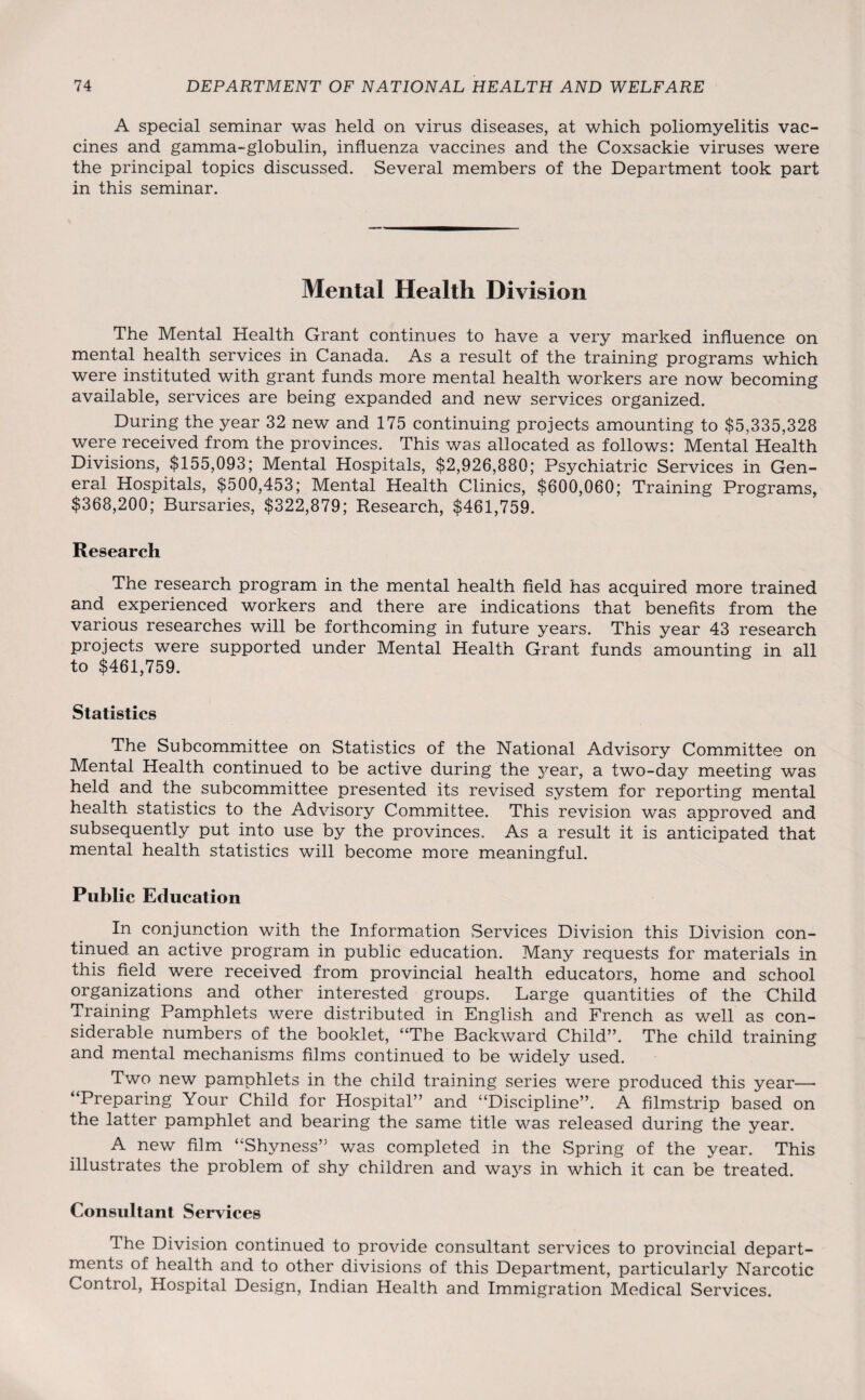A special seminar was held on virus diseases, at which poliomyelitis vac¬ cines and gamma-globulin, influenza vaccines and the Coxsackie viruses were the principal topics discussed. Several members of the Department took part in this seminar. Mental Health Division The Mental Health Grant continues to have a very marked influence on mental health services in Canada. As a result of the training programs which were instituted with grant funds more mental health workers are now becoming available, services are being expanded and new services organized. During the year 32 new and 175 continuing projects amounting to $5,335,328 were received from the provinces. This was allocated as follows: Mental Health Divisions, $155,093; Mental Hospitals, $2,926,880; Psychiatric Services in Gen¬ eral Hospitals, $500,453; Mental Health Clinics, $600,060; Training Programs, $368,200; Bursaries, $322,879; Research, $461,759. Research The research program in the mental health field has acquired more trained and experienced workers and there are indications that benefits from the various researches will be forthcoming in future years. This year 43 research projects were supported under Mental Health Grant funds amounting in all to $461,759. Statistics The Subcommittee on Statistics of the National Advisory Committee on Mental Health continued to be active during the year, a two-day meeting was held and the subcommittee presented its revised system for reporting mental health statistics to the Advisory Committee. This revision was approved and subsequently put into use by the provinces. As a result it is anticipated that mental health statistics will become more meaningful. Public Education In conjunction with the Information Services Division this Division con¬ tinued an active program in public education. Many requests for materials in this field were received from provincial health educators, home and school organizations and other interested groups. Large quantities of the Child Training Pamphlets were distributed in English and French as well as con¬ siderable numbers of the booklet, “The Backward Child”. The child training and mental mechanisms films continued to be widely used. Two new pamphlets in the child training series were produced this year— “Preparing Your Child for Hospital” and “Discipline”. A filmstrip based on the latter pamphlet and bearing the same title was released during the year. A new film “Shyness” was completed in the Spring of the year. This illustrates the problem of shy children and ways in which it can be treated. Consultant Services The Division continued to provide consultant services to provincial depart¬ ments of health and to other divisions of this Department, particularly Narcotic Control, Hospital Design, Indian Health and Immigration Medical Services.