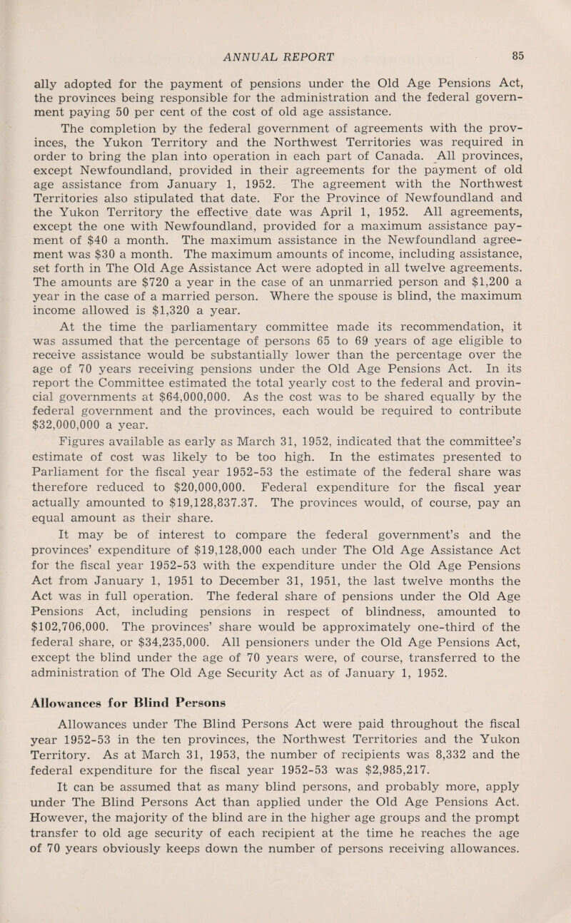 ally adopted for the payment of pensions under the Old Age Pensions Act, the provinces being responsible for the administration and the federal govern¬ ment paying 50 per cent of the cost of old age assistance. The completion by the federal government of agreements with the prov¬ inces, the Yukon Territory and the Northwest Territories was required in order to bring the plan into operation in each part of Canada. All provinces, except Newfoundland, provided in their agreements for the payment of old age assistance from January 1, 1952. The agreement with the Northwest Territories also stipulated that date. For the Province of Newfoundland and the Yukon Territory the effective date was April 1, 1952. All agreements, except the one with Newfoundland, provided for a maximum assistance pay¬ ment of $40 a month. The maximum assistance in the Newfoundland agree¬ ment was $30 a month. The maximum amounts of income, including assistance, set forth in The Old Age Assistance Act were adopted in all twelve agreements. The amounts are $720 a year in the case of an unmarried person and $1,200 a year in the case of a married person. Where the spouse is blind, the maximum income allowed is $1,320 a year. At the time the parliamentary committee made its recommendation, it was assumed that the percentage of persons 65 to 69 years of age eligible to receive assistance would be substantially lower than the percentage over the age of 70 years receiving pensions under the Old Age Pensions Act. In its report the Committee estimated the total yearly cost to the federal and provin¬ cial governments at $64,000,000. As the cost was to be shared equally by the federal government and the provinces, each would be required to contribute $32,000,000 a year. Figures available as early as March 31, 1952, indicated that the committee’s estimate of cost was likely to be too high. In the estimates presented to Parliament for the fiscal year 1952-53 the estimate of the federal share was therefore reduced to $20,000,000. Federal expenditure for the fiscal year actually amounted to $19,128,837.37. The provinces would, of course, pay an equal amount as their share. It may be of interest to compare the federal government’s and the provinces’ expenditure of $19,128,000 each under The Old Age Assistance Act for the fiscal year 1952-53 with the expenditure under the Old Age Pensions Act from January 1, 1951 to December 31, 1951, the last twelve months the Act was in full operation. The federal share of pensions under the Old Age Pensions Act, including pensions in respect of blindness, amounted to $102,706,000. The provinces’ share would be approximately one-third of the federal share, or $34,235,000. All pensioners under the Old Age Pensions Act, except the blind under the age of 70 years were, of course, transferred to the administration of The Old Age Security Act as of January 1, 1952. Allowances for Blind Persons Allowances under The Blind Persons Act were paid throughout the fiscal year 1952-53 in the ten provinces, the Northwest Territories and the Yukon Territory. As at March 31, 1953, the number of recipients was 8,332 and the federal expenditure for the fiscal year 1952-53 was $2,985,217. It can be assumed that as many blind persons, and probably more, apply under The Blind Persons Act than applied under the Old Age Pensions Act. However, the majority of the blind are in the higher age groups and the prompt transfer to old age security of each recipient at the time he reaches the age of 70 years obviously keeps down the number of persons receiving allowances.