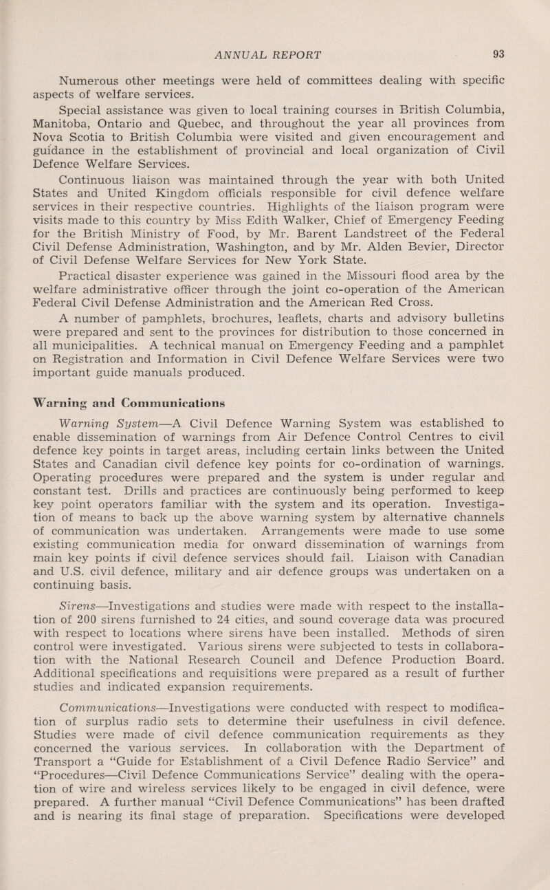 Numerous other meetings were held of committees dealing with specific aspects of welfare services. Special assistance was given to local training courses in British Columbia, Manitoba, Ontario and Quebec, and throughout the year all provinces from Nova Scotia to British Columbia were visited and given encouragement and guidance in the establishment of provincial and local organization of Civil Defence Welfare Services. Continuous liaison was maintained through the year with both United States and United Kingdom officials responsible for civil defence welfare services in their respective countries. Highlights of the liaison program were visits made to this country by Miss Edith Walker, Chief of Emergency Feeding for the British Ministry of Food, by Mr. Barent Landstreet of the Federal Civil Defense Administration, Washington, and by Mr. Alden Bevier, Director of Civil Defense Welfare Services for New York State. Practical disaster experience was gained in the Missouri flood area by the welfare administrative officer through the joint co-operation of the American Federal Civil Defense Administration and the American Red Cross. A number of pamphlets, brochures, leaflets, charts and advisory bulletins were prepared and sent to the provinces for distribution to those concerned in all municipalities. A technical manual on Emergency Feeding and a pamphlet on Registration and Information in Civil Defence Welfare Services were two important guide manuals produced. Warning and Communications Warning System—A Civil Defence Warning System was established to enable dissemination of warnings from Air Defence Control Centres to civil defence key points in target areas, including certain links between the United States and Canadian civil defence key points for co-ordination of warnings. Operating procedures were prepared and the system is under regular and constant test. Drills and practices are continuously being performed to keep key point operators familiar with the system and its operation. Investiga¬ tion of means to back up the above warning system by alternative channels of communication was undertaken. Arrangements were made to use some existing communication media for onward dissemination of warnings from main key points if civil defence services should fail. Liaison with Canadian and U.S. civil defence, military and air defence groups was undertaken on a continuing basis. Sirens—Investigations and studies were made with respect to the installa¬ tion of 200 sirens furnished to 24 cities, and sound coverage data was procured with respect to locations where sirens have been installed. Methods of siren control were investigated. Various sirens were subjected to tests in collabora¬ tion with the National Research Council and Defence Production Board. Additional specifications and requisitions were prepared as a result of further studies and indicated expansion requirements. Communications—Investigations were conducted with respect to modifica¬ tion of surplus radio sets to determine their usefulness in civil defence. Studies were made of civil defence communication requirements as they concerned the various services. In collaboration with the Department of Transport a “Guide for Establishment of a Civil Defence Radio Service” and “Procedures—Civil Defence Communications Service” dealing with the opera¬ tion of wire and wireless services likely to be engaged in civil defence, were prepared. A further manual “Civil Defence Communications” has been drafted and is nearing its final stage of preparation. Specifications were developed