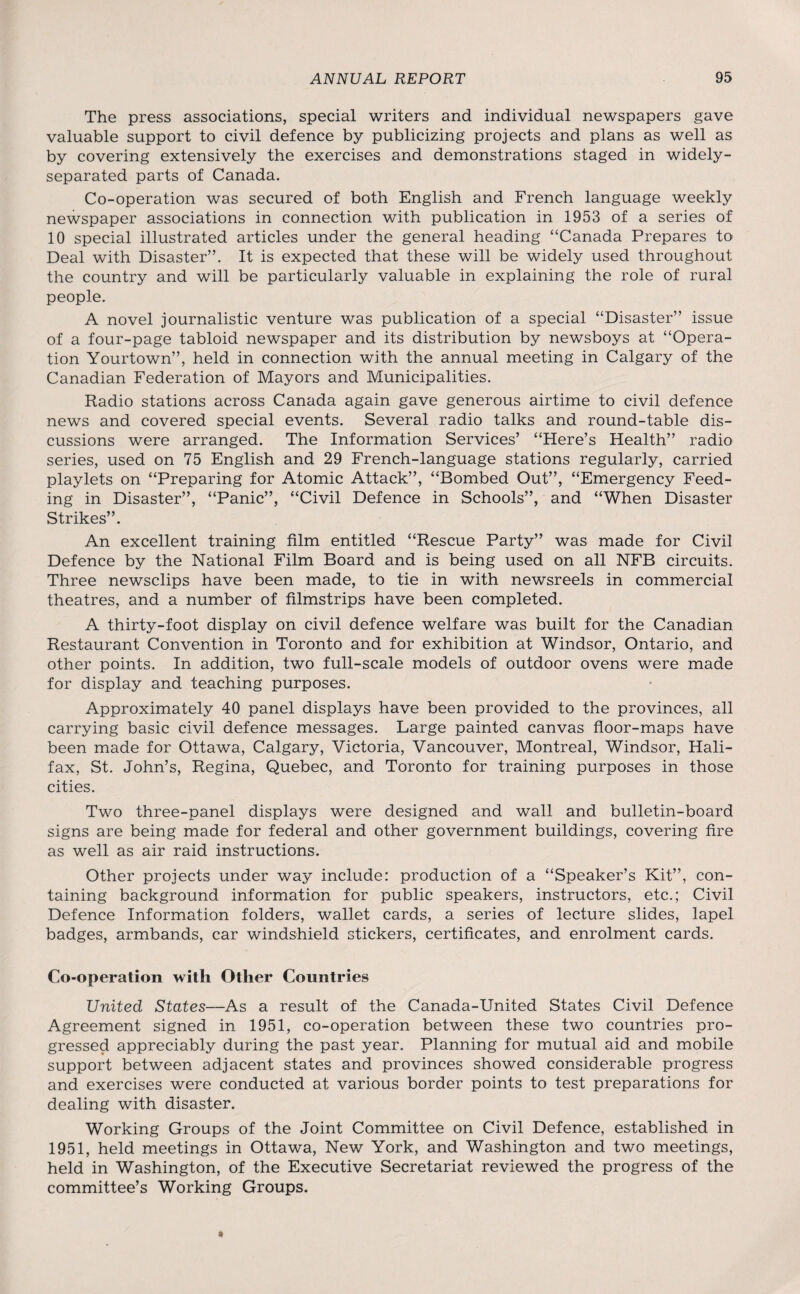 The press associations, special writers and individual newspapers gave valuable support to civil defence by publicizing projects and plans as well as by covering extensively the exercises and demonstrations staged in widely- separated parts of Canada. Co-operation was secured of both English and French language weekly newspaper associations in connection with publication in 1953 of a series of 10 special illustrated articles under the general heading “Canada Prepares to Deal with Disaster”. It is expected that these will be widely used throughout the country and will be particularly valuable in explaining the role of rural people. A novel journalistic venture was publication of a special “Disaster” issue of a four-page tabloid newspaper and its distribution by newsboys at “Opera¬ tion Yourtown”, held in connection with the annual meeting in Calgary of the Canadian Federation of Mayors and Municipalities. Radio stations across Canada again gave generous airtime to civil defence news and covered special events. Several radio talks and round-table dis¬ cussions were arranged. The Information Services’ “Here’s Health” radio series, used on 75 English and 29 French-language stations regularly, carried playlets on “Preparing for Atomic Attack”, “Bombed Out”, “Emergency Feed¬ ing in Disaster”, “Panic”, “Civil Defence in Schools”, and “When Disaster Strikes”. An excellent training film entitled “Rescue Party” was made for Civil Defence by the National Film Board and is being used on all NFB circuits. Three newsclips have been made, to tie in with newsreels in commercial theatres, and a number of filmstrips have been completed. A thirty-foot display on civil defence welfare was built for the Canadian Restaurant Convention in Toronto and for exhibition at Windsor, Ontario, and other points. In addition, two full-scale models of outdoor ovens were made for display and teaching purposes. Approximately 40 panel displays have been provided to the provinces, all carrying basic civil defence messages. Large painted canvas floor-maps have been made for Ottawa, Calgary, Victoria, Vancouver, Montreal, Windsor, Hali¬ fax, St. John’s, Regina, Quebec, and Toronto for training purposes in those cities. Two three-panel displays were designed and wall and bulletin-board signs are being made for federal and other government buildings, covering fire as well as air raid instructions. Other projects under way include: production of a “Speaker’s Kit”, con¬ taining background information for public speakers, instructors, etc.; Civil Defence Information folders, wallet cards, a series of lecture slides, lapel badges, armbands, car windshield stickers, certificates, and enrolment cards. Co-operation with Other Countries United States—As a result of the Canada-United States Civil Defence Agreement signed in 1951, co-operation between these two countries pro¬ gressed appreciably during the past year. Planning for mutual aid and mobile support between adjacent states and provinces showed considerable progress and exercises were conducted at various border points to test preparations for dealing with disaster. Working Groups of the Joint Committee on Civil Defence, established in 1951, held meetings in Ottawa, New York, and Washington and two meetings, held in Washington, of the Executive Secretariat reviewed the progress of the committee’s Working Groups.