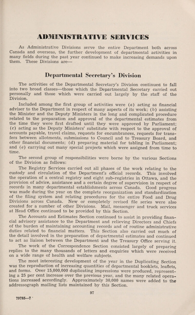 ADMINISTRATIVE SERVICES As Administrative Divisions serve the entire Department both across Canada and overseas, the further development of departmental activities in many fields during the past year continued to make increasing demands upon them. These Divisions are— Departmental Secretary’s Division The activities of the Departmental Secretary’s Division continued to fall into two broad classes—those which the Departmental Secretary carried out personally and those which were carried out largely by the staff of the Division. Included among the first group of activities were (a) acting as financial adviser to the Department in respect of many aspects of its work; (b) assisting the Minister and the Deputy Ministers in the long and complicated procedure related to the preparation and approval of the departmental estimates from the time they were first drafted until they were approved by Parliament; (c) acting as the Deputy Ministers’ substitute with respect to the approval of accounts payable, travel claims, requests for encumbrances, requests for trans¬ fers between allotments, submissions to Council and to Treasury Board, and other financial documents; (d) preparing material for tabling in Parliament; and (e) carrying out many special projects which were assigned from time to time. The second group of responsibilities were borne by the various Sections of the Division as follows: The Registry Services carried out all phases of the work relating to the custody and circulation of the Department’s official records. This involved the operation of a central registry and eight sub-registries in Ottawa, and the provision of advice, assistance and a certain degree of supervision in respect of records in many departmental establishments across Canada. Good progress was made during the year on the complete reorganization and standardization of the filing system and relating procedures for the entire Food and Drug Divisions across Canada. New or completely revised file series were also created for a number of other Divisions. Mail, messenger and truck services at Head Office continued to be provided by this Section. The Accounts and Estimates Section continued to assist in providing finan¬ cial advisory assistance to the Department and relieving Directors and Chiefs of the burden of maintaining accounting records and of routine administrative duties related to financial matters. This Section also carried out much of the detail involved in the preparation of departmental estimates and continued to act as liaison between the Department and the Treasury Office serving it. The work of the Correspondence Section consisted largely of preparing replies to the many thousands of letters and enquiries which were received on a wide range of health and welfare subjects. The most interesting development of the year in the Duplicating Section was the reproduction of increasing quantities of departmental booklets, leaflets, and forms. Over 15,000,000 duplicating impressions were produced, represent¬ ing a 25 per cent increase over the previous year, and the many related opera¬ tions increased accordingly. Approximately 30,000 names were added to the addressograph mailing lists maintained by this Section. 97 79785—7 '