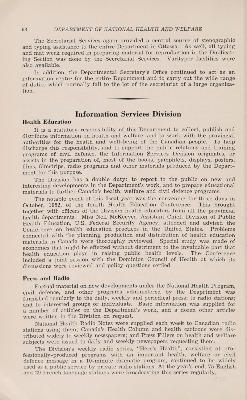 The Secretarial Services again provided a central source of stenographic and typing assistance to the entire Department in Ottawa. As well, all typing and mat work required in preparing material for reproduction in the Duplicat¬ ing Section was done by the Secretarial Services. Varityper facilities were also available. In addition, the Departmental Secretary’s Office continued to act as an information centre for the entire Department and to carry out the wide range of duties which normally fall to the lot of the secretariat of a large organiza¬ tion. Information Services Division Health Education It is a statutory responsibility of this Department to collect, publish and distribute information on health and welfare, and to work with the provincial authorities for the health and well-being of the Canadian people. To help discharge this responsibility, and to support the public relations and training programs of civil defence, the Information Services Division originates, or assists in the preparation of, most of the books, pamphlets, displays, posters, films, filmstrips, radio programs and other materials produced by the Depart¬ ment for this purpose. The Division has a double duty: to report to the public on new and interesting developments in the Department’s work, and to prepare educational materials to further Canada’s health, welfare and civil defence programs. The notable event of this fiscal year was the convening for three days in October, 1952, of the fourth Health Education Conference. This brought together with officers of the Division health educators from all the provincial health departments. Miss Nell McKeever, Assistant Chief, Division of Public Health Education, U.S. Federal Security Agency, attended and advised the Conference on health education practices in the United States. Problems connected with the planning, production and distribution of health education materials in Canada were thoroughly reviewed. Special study was made of economies that might be effected without detriment to the invaluable part that health education plays in raising public health levels. The Conference included a joint session with the Dominion Council of Health at which its discussions were reviewed and policy questions settled. Press ancl Radio Factual material on new developments under the National Health Program, civil defence, and other programs administered by the Deaprtment was furnished regularly to the daily, weekly and periodical press; to radio stations; and to interested groups or individuals. Basic information was supplied for a number of articles on the Department’s work, and a dozen other articles were written in the Division on request. National Health Radio Notes were supplied each week to Canadian radio stations using them; Canada’s Health Column and health cartoons were dis¬ tributed widely to weekly newspapers; and Press Fillers on health and welfare subjects were issued to daily and weekly newspapers requesting them. The Division’s weekly radio series, “Here’s Health”, consisting of pro¬ fessionally-produced programs with an important health, welfare or civil defence message in a 10-minute dramatic program, continued to be widely used as a public service by private radio stations. At the year’s end, 75 English and 29 French language stations were broadcasting this series regularly.