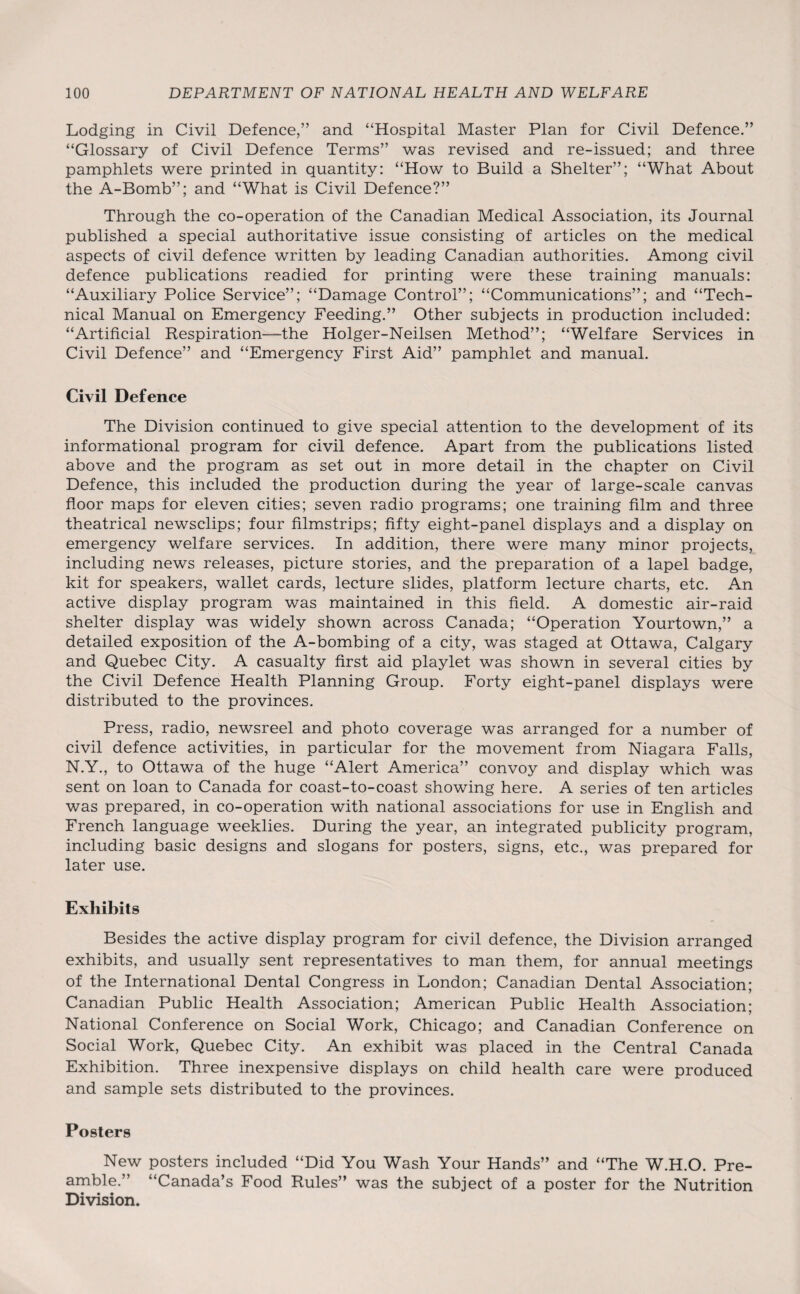 Lodging in Civil Defence,” and “Hospital Master Plan for Civil Defence.” “Glossary of Civil Defence Terms” was revised and re-issued; and three pamphlets were printed in quantity: “How to Build a Shelter”; “What About the A-Bomb”; and “What is Civil Defence?” Through the co-operation of the Canadian Medical Association, its Journal published a special authoritative issue consisting of articles on the medical aspects of civil defence written by leading Canadian authorities. Among civil defence publications readied for printing were these training manuals: “Auxiliary Police Service”; “Damage Control”; “Communications”; and “Tech¬ nical Manual on Emergency Feeding.” Other subjects in production included: “Artificial Respiration—the Holger-Neilsen Method”; “Welfare Services in Civil Defence” and “Emergency First Aid” pamphlet and manual. Civil Defence The Division continued to give special attention to the development of its informational program for civil defence. Apart from the publications listed above and the program as set out in more detail in the chapter on Civil Defence, this included the production during the year of large-scale canvas floor maps for eleven cities; seven radio programs; one training film and three theatrical newsclips; four filmstrips; fifty eight-panel displays and a display on emergency welfare services. In addition, there were many minor projects, including news releases, picture stories, and the preparation of a lapel badge, kit for speakers, wallet cards, lecture slides, platform lecture charts, etc. An active display program was maintained in this field. A domestic air-raid shelter display was widely shown across Canada; “Operation Yourtown,” a detailed exposition of the A-bombing of a city, was staged at Ottawa, Calgary and Quebec City. A casualty first aid playlet was shown in several cities by the Civil Defence Health Planning Group. Forty eight-panel displays were distributed to the provinces. Press, radio, newsreel and photo coverage was arranged for a number of civil defence activities, in particular for the movement from Niagara Falls, N.Y., to Ottawa of the huge “Alert America” convoy and display which was sent on loan to Canada for coast-to-coast showing here. A series of ten articles was prepared, in co-operation with national associations for use in English and French language weeklies. During the year, an integrated publicity program, including basic designs and slogans for posters, signs, etc., was prepared for later use. Exhibits Besides the active display program for civil defence, the Division arranged exhibits, and usually sent representatives to man them, for annual meetings of the International Dental Congress in London; Canadian Dental Association; Canadian Public Health Association; American Public Health Association; National Conference on Social Work, Chicago; and Canadian Conference on Social Work, Quebec City. An exhibit was placed in the Central Canada Exhibition. Three inexpensive displays on child health care were produced and sample sets distributed to the provinces. Posters New posters included “Did You Wash Your Hands” and “The W.H.O. Pre¬ amble.” “Canada’s Food Rules” was the subject of a poster for the Nutrition Division.