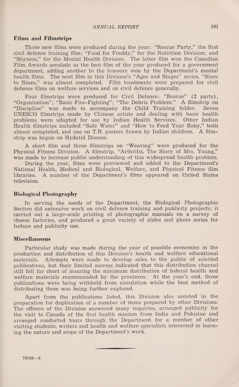 Films and Filmstrips Three new films were produced during the year: “Rescue Party,” the first civil defence training film; “Food for Freddy,” for the Nutrition Division; and “Shyness,” for the Mental Health Division. The latter film won the Canadian Film Awards accolade as the best film of the year produced for a government department, adding another to the honours won by the Department’s mental health films. The next film in this Division’s “Ages and Stages” series, “Sixes to Nines,” was almost completed. Film treatments were prepared for civil defence films on welfare services and on civil defence generally. Four filmstrips were produced for Civil Defence: “Rescue” (2 parts); “Organization”; “Basic Fire-Fighting”; “The Debris Problem.” A filmstrip on “Discipline” was made to accompany the Child Training folder. Seven UNESCO filmstrips made by Chinese artists and dealing with basic health problems were adapted for use by Indian Health Services. Other Indian Health filmstrips included “Safe Water” and “How to Feed Your Baby,” both almost completed, and one on T.B. posters drawn by Indian children. A film¬ strip was begun on Hydatid Disease. A short film and three filmstrips on “Weaving” were produced for the Physical Fitness Division. A filmstrip, “Arthritis, The Story of Mrs. Young,” was made to increase public understanding of this widespread health problem. During the year, films were previewed and added to the Department’s National Health, Medical and Biological, Welfare, and Physical Fitness film libraries. A number of the Department’s films appeared on United States television. Biological Photography In serving the needs of the Department, the Biological Photographic Section did extensive work on civil defence training and publicity projects; it carried out a large-scale printing of photographic manuals on a survey of cheese factories, and produced a great variety of slides and photo series for lecture and publicity use. Miscellaneous Particular study was made during the year of possible economies in the production and distribution of this Division’s health and welfare educational materials. Attempts were made to develop sales to the public of selected publications, but their limited success indicated that this distribution channel still fell far short of insuring the minimum distribution of federal health and welfare materials recommended by the provinces. At the year’s end, three publications were being withheld from circulation while the best method of distributing them was being further explored. Apart from the publications listed, this Division also assisted in the preparation for duplication of a number of items prepared by other Divisions. The officers of the Division answered many inquiries, arranged publicity for the visit to Canada of the first health mission from India and Pakistan and arranged conducted tours through the Department for a number of other visiting students, writers and health and welfare specialists interested in learn¬ ing the nature and scope of the Department’s work. 79785—8