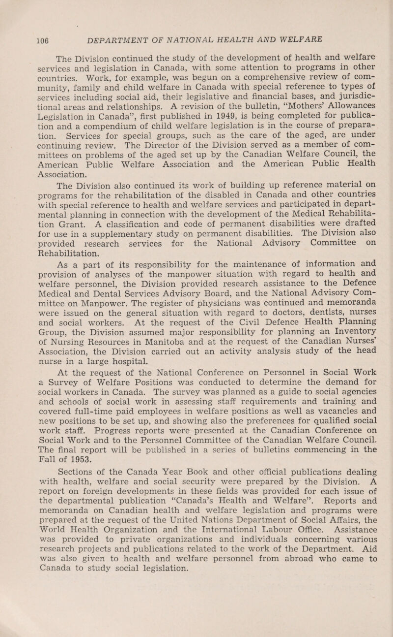 The Division continued the study of the development of health and welfare services and legislation in Canada, with some attention to programs in other countries. Work, for example, was begun on a comprehensive review of com¬ munity, family and child welfare in Canada with special reference to types of services including social aid, their legislative and financial bases, and jurisdic¬ tional areas and relationships. A revision of the bulletin, “Mothers’ Allowances Legislation in Canada”, first published in 1949, is being completed for publica¬ tion and a compendium of child welfare legislation is in the course of prepara¬ tion. Services for special groups, such as the care of the aged, are under continuing review. The Director of the Division served as a member of com¬ mittees on problems of the aged set up by the Canadian Welfare Council, the American Public Welfare Association and the American Public Health Association. The Division also continued its work of building up reference material on programs for the rehabilitation of the disabled in Canada and other countries with special reference to health and welfare services and participated in depart¬ mental planning in connection with the development of the Medical Rehabilita¬ tion Grant. A classification and code of permanent disabilities were drafted for use in a supplementary study on permanent disabilities. The Division also provided research services for the National Advisory Committee on Rehabilitation. As a part of its responsibility for the maintenance of information and provision of analyses of the manpower situation with regard to health and welfare personnel, the Division provided research assistance to the Defence Medical and Dental Services Advisory Board, and the National Advisory Com¬ mittee on Manpower. The register of physicians was continued and memoranda were issued on the general situation with regard to doctors, dentists, nurses and social workers. At the request of the Civil Defence Health Planning Group, the Division assumed major responsibility for planning an Inventory of Nursing Resources in Manitoba and at the request of the Canadian Nurses’ Association, the Division carried out an activity analysis study of the head nurse in a large hospital. At the request of the National Conference on Personnel in Social Work a Survey of Welfare Positions was conducted to determine the demand for social workers in Canada. The survey was planned as a guide to social agencies and schools of social work in assessing staff requirements and training and covered full-time paid employees in welfare positions as well as vacancies and new positions to be set up, and showing also the preferences for qualified social work staff. Progress reports were presented at the Canadian Conference on Social Work and to the Personnel Committee of the Canadian Welfare Council. The final report will be published in a series of bulletins commencing in the Fall of 1953. Sections of the Canada Year Book and other official publications dealing with health, welfare and social security were prepared by the Division. A report on foreign developments in these fields was provided for each issue of the departmental publication “Canada’s Health and Welfare”. Reports and memoranda on Canadian health and welfare legislation and programs were prepared at the request of the United Nations Department of Social Affairs, the World Health Organization and the International Labour Office. Assistance was provided to private organizations and individuals concerning various research projects and publications related to the work of the Department. Aid was also given to health and welfare personnel from abroad who came to Canada to study social legislation.