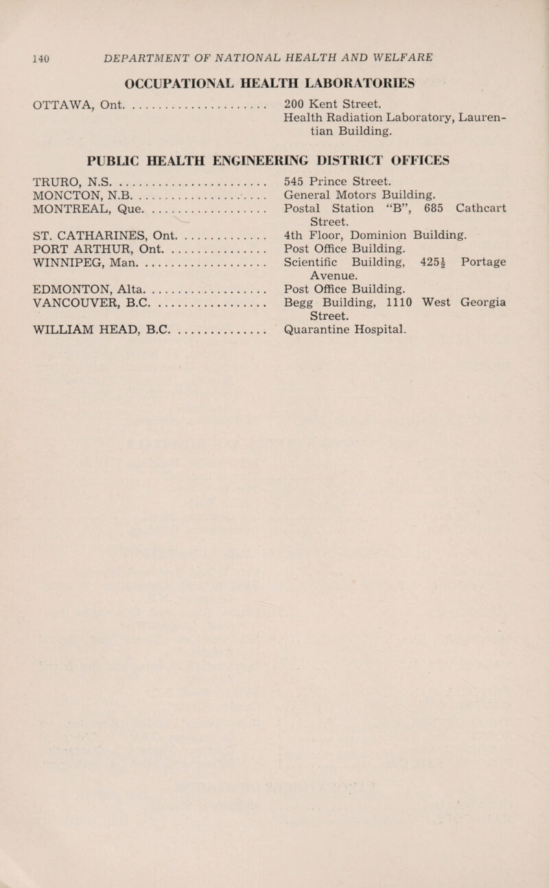OCCUPATIONAL HEALTH LABORATORIES OTTAWA, Ont. 200 Kent Street. Health Radiation Laboratory, Lauren- tian Building. PUBLIC HEALTH ENGINEERING DISTRICT OFFICES TRURO, N.S. 545 Prince Street. MONCTON, N.B.. . . . General Motors Building. MONTREAL, Que. Postal Station “B”, 685 Cathcart Street. ST. CATHARINES, Ont. 4th Floor, Dominion Building. PORT ARTHUR, Ont. Post Office Building. WINNIPEG, Man. Scientific Building, 425J Portage Avenue. EDMONTON, Alta. Post Office Building. VANCOUVER, B.C. Begg Building, 1110 West Georgia Street. WILLIAM HEAD, B.C. Quarantine Hospital.