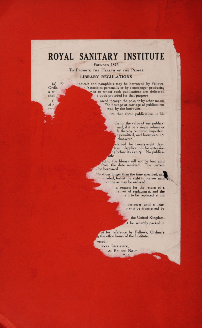 ROYAL SANITARY INSTITUTE Founded 1876 To Promote the Health of the People LIBRARY REGULATIONS borrower until at least mav it be transferred by the United Kingdom, be securely packed in reference by Fellows, Ordinary the office hours of the Institute. tary Institute, vM P*t »rp Rrw (a) Ordm a w shall. •odicals and pamphlets may be borrowed by Fellows, J Associates personally or by a messenger producing on to whom such publications are delivered a book provided for that purpose owed through the post, or by other means ^he postage or carriage of publications •ved by the borrower. ore than three publications in his ble for the value of any publica- and, if it be a single volume or k thereby rendered imperfect. : permitted, and borrowers are character. for twenty-eight days, ys. Applications for extension ng before its expiry. No publica- to the library will not be lent until from the date received. The current be borrowed. ^cations longer than the time specified, m-nded, forfeit the right to borrow r time as may be ordered. a request for the return of a i he ~ost of replacing it, and the '.r it to be replaced at his