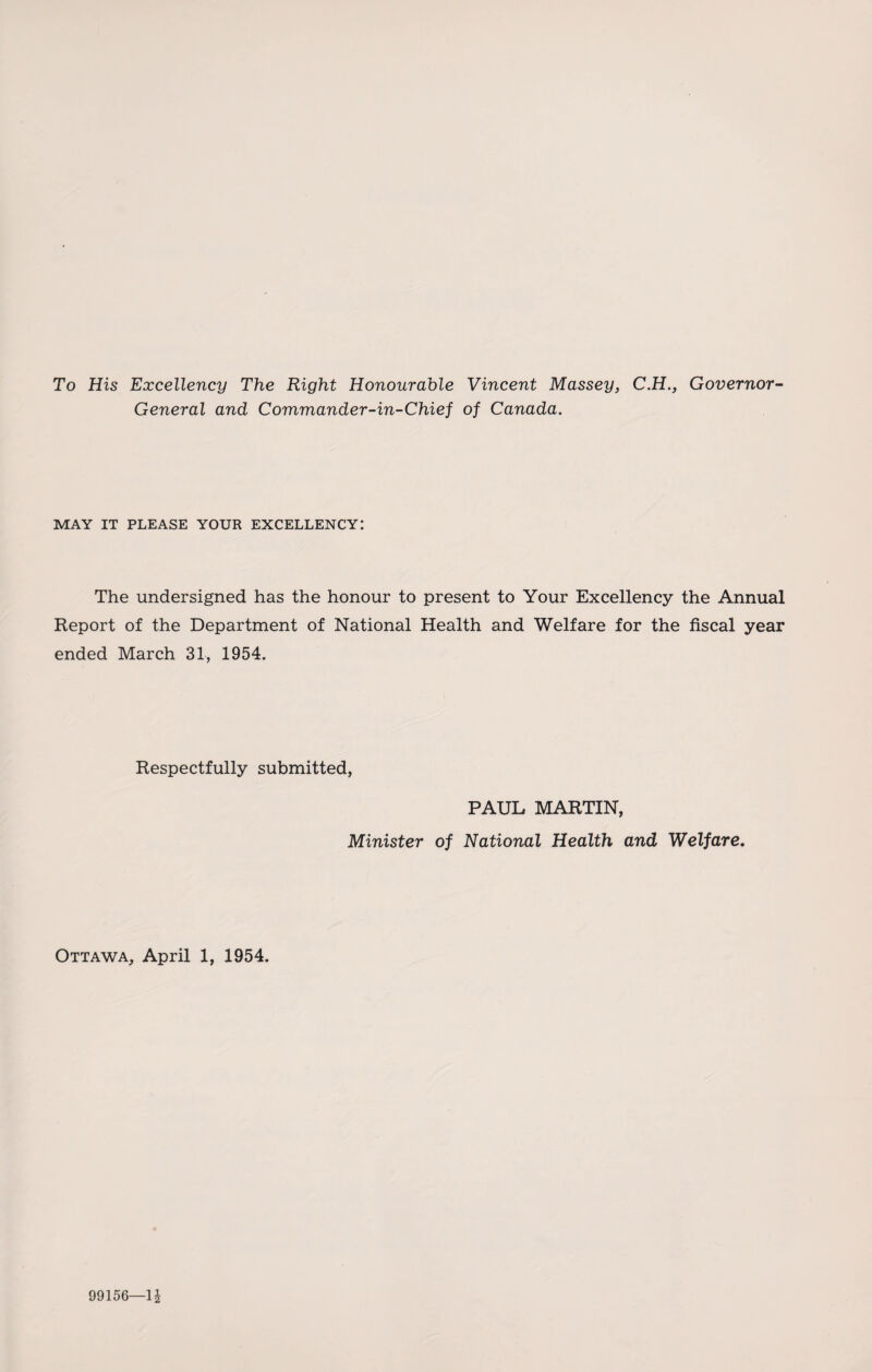 To His Excellency The Right Honourable Vincent Massey, C.H., Governor- General and Commander-in-Chief of Canada. MAY IT PLEASE YOUR EXCELLENCY: The undersigned has the honour to present to Your Excellency the Annual Report of the Department of National Health and Welfare for the fiscal year ended March 31, 1954. Respectfully submitted, PAUL MARTIN, Minister of National Health and Welfare. Ottawa, April 1, 1954. 99156—U