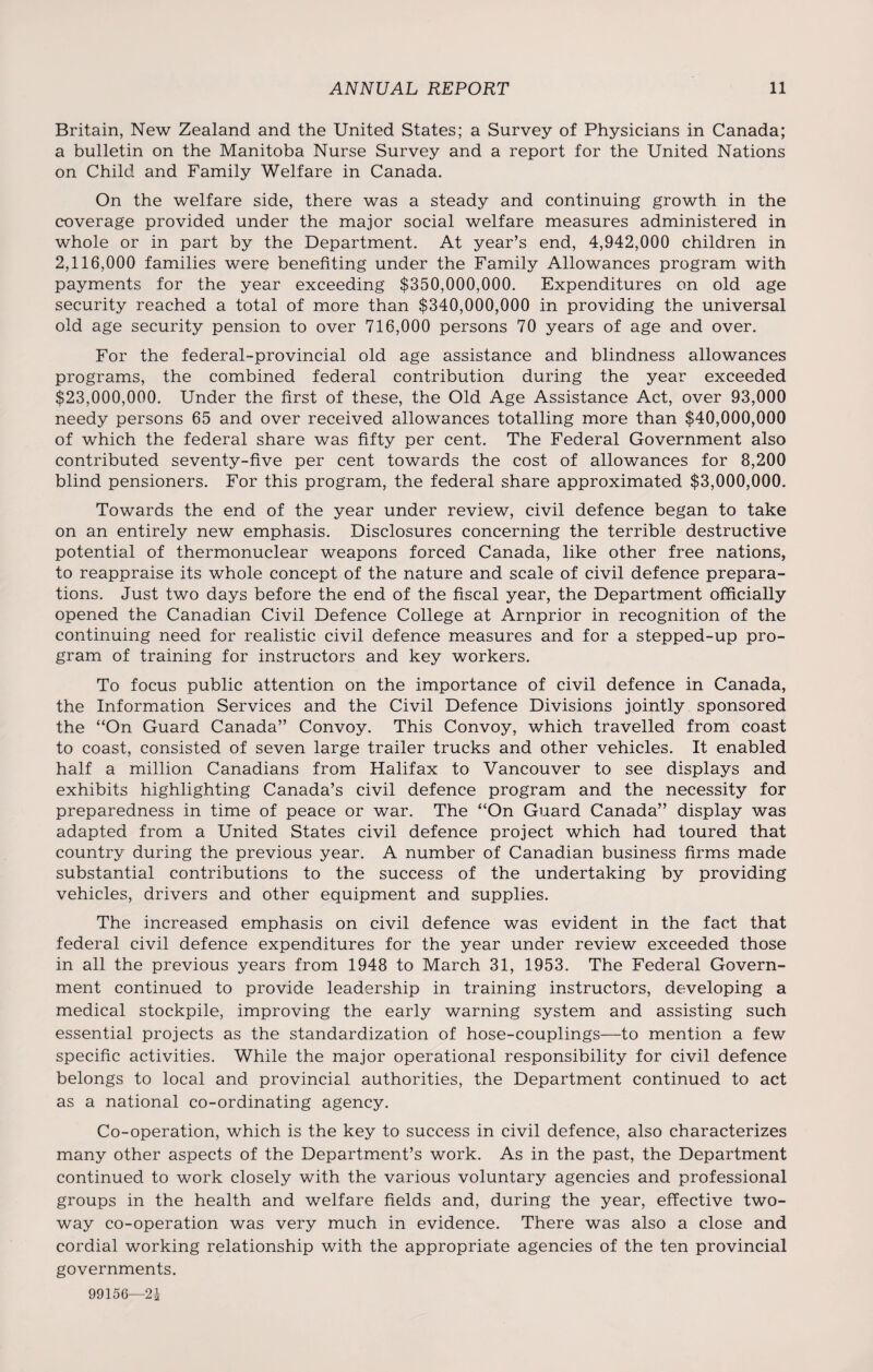 Britain, New Zealand and the United States; a Survey of Physicians in Canada; a bulletin on the Manitoba Nurse Survey and a report for the United Nations on Child and Family Welfare in Canada. On the welfare side, there was a steady and continuing growth in the coverage provided under the major social welfare measures administered in whole or in part by the Department. At year’s end, 4,942,000 children in 2,116,000 families were benefiting under the Family Allowances program with payments for the year exceeding $350,000,000. Expenditures on old age security reached a total of more than $340,000,000 in providing the universal old age security pension to over 716,000 persons 70 years of age and over. For the federal-provincial old age assistance and blindness allowances programs, the combined federal contribution during the year exceeded $23,000,000. Under the first of these, the Old Age Assistance Act, over 93,000 needy persons 65 and over received allowances totalling more than $40,000,000 of which the federal share was fifty per cent. The Federal Government also contributed seventy-five per cent towards the cost of allowances for 8,200 blind pensioners. For this program, the federal share approximated $3,000,000. Towards the end of the year under review, civil defence began to take on an entirely new emphasis. Disclosures concerning the terrible destructive potential of thermonuclear weapons forced Canada, like other free nations, to reappraise its whole concept of the nature and scale of civil defence prepara¬ tions. Just two days before the end of the fiscal year, the Department officially opened the Canadian Civil Defence College at Arnprior in recognition of the continuing need for realistic civil defence measures and for a stepped-up pro¬ gram of training for instructors and key workers. To focus public attention on the importance of civil defence in Canada, the Information Services and the Civil Defence Divisions jointly sponsored the “On Guard Canada” Convoy. This Convoy, which travelled from coast to coast, consisted of seven large trailer trucks and other vehicles. It enabled half a million Canadians from Halifax to Vancouver to see displays and exhibits highlighting Canada’s civil defence program and the necessity for preparedness in time of peace or war. The “On Guard Canada” display was adapted from a United States civil defence project which had toured that country during the previous year. A number of Canadian business firms made substantial contributions to the success of the undertaking by providing vehicles, drivers and other equipment and supplies. The increased emphasis on civil defence was evident in the fact that federal civil defence expenditures for the year under review exceeded those in all the previous years from 1948 to March 31, 1953. The Federal Govern¬ ment continued to provide leadership in training instructors, developing a medical stockpile, improving the early warning system and assisting such essential projects as the standardization of hose-couplings—to mention a few specific activities. While the major operational responsibility for civil defence belongs to local and provincial authorities, the Department continued to act as a national co-ordinating agency. Co-operation, which is the key to success in civil defence, also characterizes many other aspects of the Department’s work. As in the past, the Department continued to work closely with the various voluntary agencies and professional groups in the health and welfare fields and, during the year, effective two- way co-operation was very much in evidence. There was also a close and cordial working relationship with the appropriate agencies of the ten provincial governments.