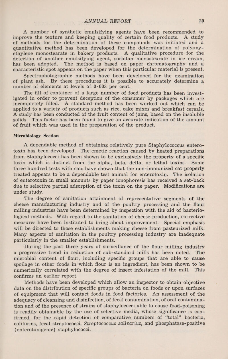 A number of synthetic emulsifying agents have been recommended to improve the texture and keeping quality of certain food products. A study of methods for the determination of these compounds was initiated and a quantitative method has been developed for the determination of polyoxy¬ ethylene monostearate in bakery products. A qualitative procedure for the detection of another emulsifying agent, sorbitan monostearate in ice cream, has been adopted. The method is based on paper chromatography and a characteristic spot appears on the paper when this particular material is present. Spectrophotographic methods have been developed for the examination of plant ash. By these procedures it is possible to accurately determine a number of elements at levels of 0-003 per cent. The fill of container of a large number of food products has been invest¬ igated in order to prevent deception of the consumer by packages which are incompletely filled. A standard method has been worked out which can be applied to a variety of products such as rice, cake mixes and breakfast cereals. A study has been conducted of the fruit content of jams, based on the insoluble solids. This factor has been found to give an accurate indication of the amount of fruit which was used in the preparation of the product. Microbiology Section A dependable method of obtaining relatively pure Staphylococcus entero- toxin has been developed. The emetic reaction caused by heated preparations from Staphylococci has been shown to be exclusively the property of a specific toxin which is distinct from the alpha, beta, delta, or lethal toxins. Some three hundred tests with cats have shown that the non-immunized cat properly treated appears to be a dependable test animal for enterotoxin. The isolation of enterotoxin in small amounts by paper ionophoresis has received a set-back due to selective partial adsorption of the toxin on the paper. Modifications are under study. The degree of sanitation attainment of representative segments of the cheese manufacturing industry and of the poultry processing and the flour milling industries have been determined by inspection with the aid of bacterio¬ logical methods. With regard to the sanitation of cheese production, corrective measures have been instituted to bring about improvement. Special emphasis will be directed to those establishments making cheese from pasteurized milk. Many aspects of sanitation in the poultry processing industry are inadequate particularly in the smaller establishments. During the past three years of surveillance of the flour milling industry a progressive trend in reduction of sub-standard mills has been noted. The microbial content of flour, including specific groups that are able to cause spoilage in other foods in which flour is an ingredient, has been shown to be numerically correlated with the degree of insect infestation of the mill. This confirms an earlier report. Methods have been developed which allow an inspector to obtain objective data on the distribution of specific groups of bacteria on foods or upon surfaces of equipment that will contact foods in food factories. An assessment of the adequacy of cleansing and disinfection, of fecal contamination, of oral contamina¬ tion and of the presence of strains of staphylococci able to cause food-poisoning is readily obtainable by the use of selective media, whose significance is con¬ firmed, for the rapid detection of comparative numbers of “total” bacteria, coliforms, fecal streptococci, Streptococcus salivarius, and phosphatase-positive (enterotoxigenic) staphylococci.