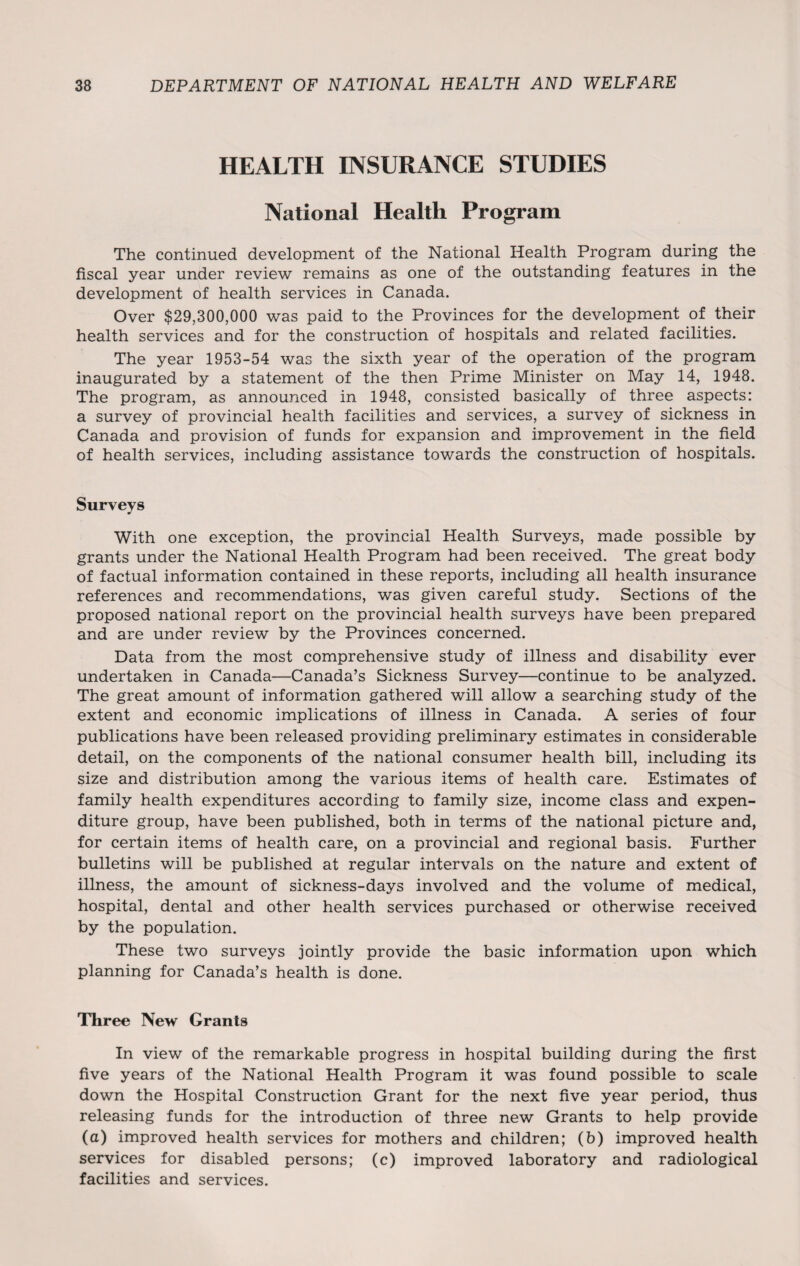 HEALTH INSURANCE STUDIES National Health Program The continued development of the National Health Program during the fiscal year under review remains as one of the outstanding features in the development of health services in Canada. Over $29,300,000 was paid to the Provinces for the development of their health services and for the construction of hospitals and related facilities. The year 1953-54 was the sixth year of the operation of the program inaugurated by a statement of the then Prime Minister on May 14, 1948. The program, as announced in 1948, consisted basically of three aspects: a survey of provincial health facilities and services, a survey of sickness in Canada and provision of funds for expansion and improvement in the field of health services, including assistance towards the construction of hospitals. Surveys With one exception, the provincial Health Surveys, made possible by grants under the National Health Program had been received. The great body of factual information contained in these reports, including all health insurance references and recommendations, was given careful study. Sections of the proposed national report on the provincial health surveys have been prepared and are under review by the Provinces concerned. Data from the most comprehensive study of illness and disability ever undertaken in Canada—Canada’s Sickness Survey—continue to be analyzed. The great amount of information gathered will allow a searching study of the extent and economic implications of illness in Canada. A series of four publications have been released providing preliminary estimates in considerable detail, on the components of the national consumer health bill, including its size and distribution among the various items of health care. Estimates of family health expenditures according to family size, income class and expen¬ diture group, have been published, both in terms of the national picture and, for certain items of health care, on a provincial and regional basis. Further bulletins will be published at regular intervals on the nature and extent of illness, the amount of sickness-days involved and the volume of medical, hospital, dental and other health services purchased or otherwise received by the population. These two surveys jointly provide the basic information upon which planning for Canada’s health is done. Three New Grants In view of the remarkable progress in hospital building during the first five years of the National Health Program it was found possible to scale down the Hospital Construction Grant for the next five year period, thus releasing funds for the introduction of three new Grants to help provide (a) improved health services for mothers and children; (b) improved health services for disabled persons; (c) improved laboratory and radiological facilities and services.