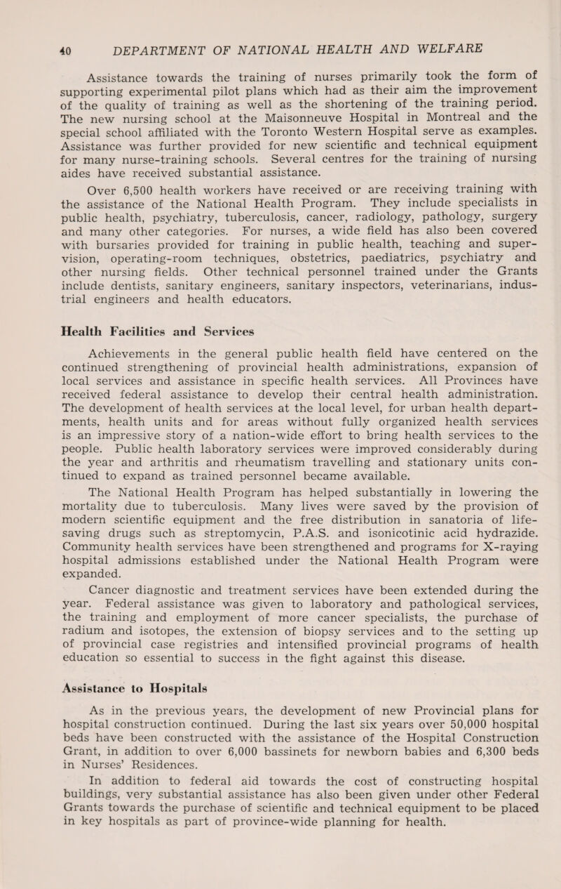 Assistance towards the training of nurses primarily took the form of supporting experimental pilot plans which had as their aim the improvement of the quality of training as well as the shortening of the training period. The new nursing school at the Maisonneuve Hospital in Montreal and the special school affiliated with the Toronto Western Hospital serve as examples. Assistance was further provided for new scientific and technical equipment for many nurse-training schools. Several centres for the training of nursing aides have received substantial assistance. Over 6,500 health workers have received or are receiving training with the assistance of the National Health Program. They include specialists in public health, psychiatry, tuberculosis, cancer, radiology, pathology, surgery and many other categories. For nurses, a wide field has also been covered with bursaries provided for training in public health, teaching and super¬ vision, operating-room techniques, obstetrics, paediatrics, psychiatry and other nursing fields. Other technical personnel trained under the Grants include dentists, sanitary engineers, sanitary inspectors, veterinarians, indus¬ trial engineers and health educators. Health Facilities and Services Achievements in the general public health field have centered on the continued strengthening of provincial health administrations, expansion of local services and assistance in specific health services. All Provinces have received federal assistance to develop their central health administration. The development of health services at the local level, for urban health depart¬ ments, health units and for areas without fully organized health services is an impressive story of a nation-wide effort to bring health services to the people. Public health laboratory services were improved considerably during the year and arthritis and rheumatism travelling and stationary units con¬ tinued to expand as trained personnel became available. The National Health Program has helped substantially in lowering the mortality due to tuberculosis. Many lives were saved by the provision of modern scientific equipment and the free distribution in sanatoria of life¬ saving drugs such as streptomycin, P.A.S. and isonicotinic acid hydrazide. Community health services have been strengthened and programs for X-raying hospital admissions established under the National Health Program were expanded. Cancer diagnostic and treatment services have been extended during the year. Federal assistance was given to laboratory and pathological services, the training and employment of more cancer specialists, the purchase of radium and isotopes, the extension of biopsy services and to the setting up of provincial case registries and intensified provincial programs of health education so essential to success in the fight against this disease. Assistance to Hospitals As in the previous years, the development of new Provincial plans for hospital construction continued. During the last six years over 50,000 hospital beds have been constructed with the assistance of the Hospital Construction Grant, in addition to over 6,000 bassinets for newborn babies and 6,300 beds in Nurses’ Residences. In addition to federal aid towards the cost of constructing hospital buildings, very substantial assistance has also been given under other Federal Grants towards the purchase of scientific and technical equipment to be placed in key hospitals as part of province-wide planning for health.