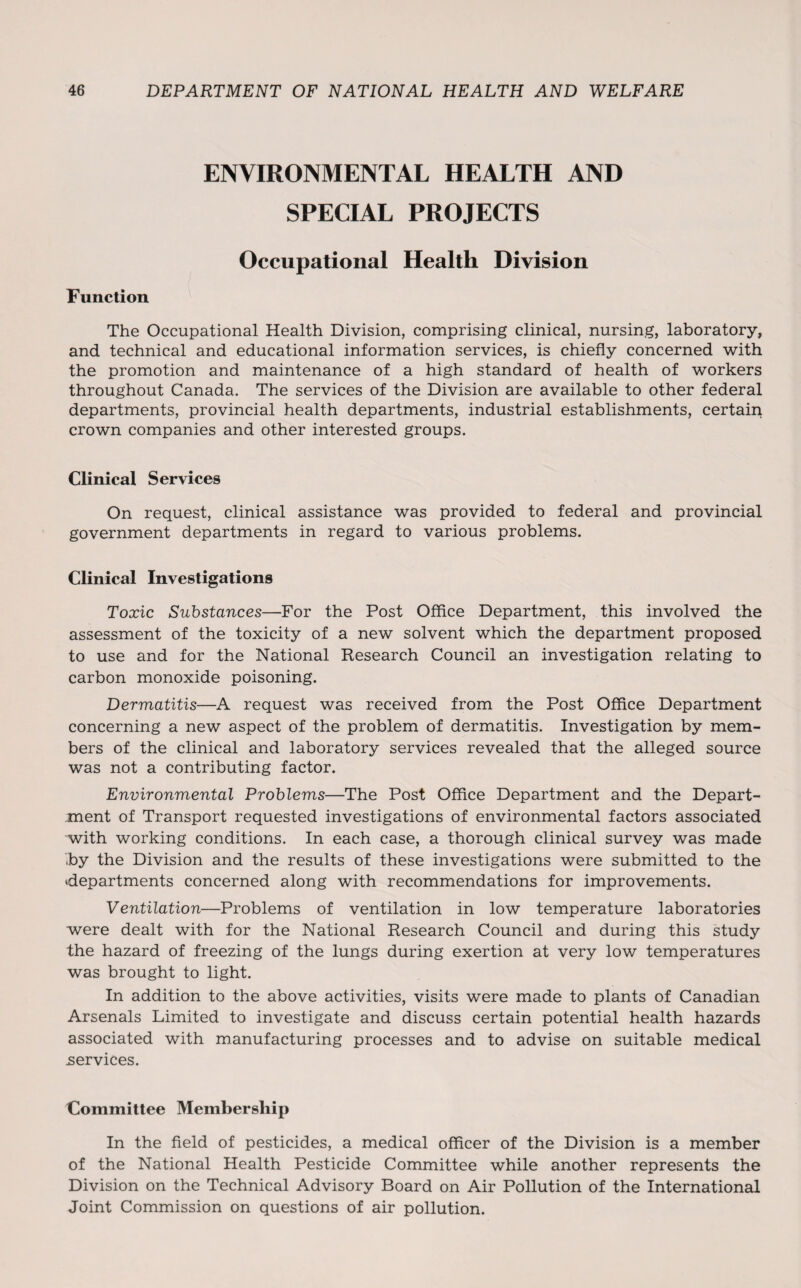 ENVIRONMENTAL HEALTH AND SPECIAL PROJECTS Occupational Health Division Function The Occupational Health Division, comprising clinical, nursing, laboratory, and technical and educational information services, is chiefly concerned with the promotion and maintenance of a high standard of health of workers throughout Canada. The services of the Division are available to other federal departments, provincial health departments, industrial establishments, certain crown companies and other interested groups. Clinical Services On request, clinical assistance was provided to federal and provincial government departments in regard to various problems. Clinical Investigations Toxic Substances—For the Post Office Department, this involved the assessment of the toxicity of a new solvent which the department proposed to use and for the National Research Council an investigation relating to carbon monoxide poisoning. Dermatitis—A request was received from the Post Office Department concerning a new aspect of the problem of dermatitis. Investigation by mem¬ bers of the clinical and laboratory services revealed that the alleged source was not a contributing factor. Environmental Problems—The Post Office Department and the Depart¬ ment of Transport requested investigations of environmental factors associated with working conditions. In each case, a thorough clinical survey was made by the Division and the results of these investigations were submitted to the departments concerned along with recommendations for improvements. Ventilation—Problems of ventilation in low temperature laboratories were dealt with for the National Research Council and during this study the hazard of freezing of the lungs during exertion at very low temperatures was brought to light. In addition to the above activities, visits were made to plants of Canadian Arsenals Limited to investigate and discuss certain potential health hazards associated with manufacturing processes and to advise on suitable medical .services. Committee Membership In the field of pesticides, a medical officer of the Division is a member of the National Health Pesticide Committee while another represents the Division on the Technical Advisory Board on Air Pollution of the International Joint Commission on questions of air pollution.