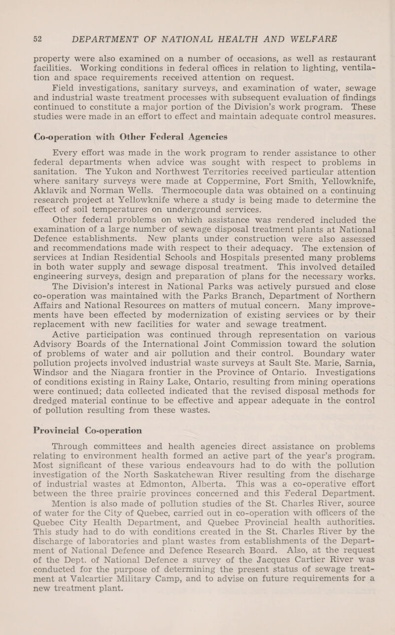 property were also examined on a number of occasions, as well as restaurant facilities. Working conditions in federal offices in relation to lighting, ventila¬ tion and space requirements received attention on request. Field investigations, sanitary surveys, and examination of water, sewage and industrial waste treatment processes with subsequent evaluation of findings continued to constitute a major portion of the Division’s work program. These studies were made in an effort to effect and maintain adequate control measures. Co-operation with Other Federal Agencies Every effort was made in the work program to render assistance to other federal departments when advice was sought with respect to problems in sanitation. The Yukon and Northwest Territories received particular attention where sanitary surveys were made at Coppermine, Fort Smith, Yellowknife, Aklavik and Norman Wells. Thermocouple data was obtained on a continuing research project at Yellowknife where a study is being made to determine the effect of soil temperatures on underground services. Other federal problems on which assistance was rendered included the examination of a large number of sewage disposal treatment plants at National Defence establishments. New plants under construction were also assessed and recommendations made with respect to their adequacy. The extension of services at Indian Residential Schools and Hospitals presented many problems in both water supply and sewage disposal treatment. This involved detailed engineering surveys, design and preparation of plans for the necessary works. The Division’s interest in National Parks was actively pursued and close co-operation was maintained with the Parks Branch, Department of Northern Affairs and National Resources on matters of mutual concern. Many improve¬ ments have been effected by modernization of existing services or by their replacement with new facilities for water and sewage treatment. Active participation was continued through representation on various Advisory Boards of the International Joint Commission toward the solution of problems of water and air pollution and their control. Boundary water pollution projects involved industrial waste surveys at Sault Ste. Marie, Sarnia, Windsor and the Niagara frontier in the Province of Ontario. Investigations of conditions existing in Rainy Lake, Ontario, resulting from mining operations were continued; data collected indicated that the revised disposal methods for dredged material continue to be effective and appear adequate in the control of pollution resulting from these wastes. Provincial Co-operation Through committees and health agencies direct assistance on problems relating to environment health formed an active part of the year’s program. Most significant of these various endeavours had to do with the pollution investigation of the North Saskatchewan River resulting from the discharge of industrial wastes at Edmonton, Alberta. This was a co-operative effort between the three prairie provinces concerned and this Federal Department. Mention is also made of pollution studies of the St. Charles River, source of water for the City of Quebec, carried out in co-operation with officers of the Quebec City Health Department, and Quebec Provincial health authorities. This study had to do with conditions created in the St. Charles River by the discharge of laboratories and plant wastes from establishments of the Depart¬ ment of National Defence and Defence Research Board. Also, at the request of the Dept, of National Defence a survey of the Jacques Cartier River was conducted for the purpose of determining the present status of sewage treat¬ ment at Valcartier Military Camp, and to advise on future requirements for a new treatment plant.