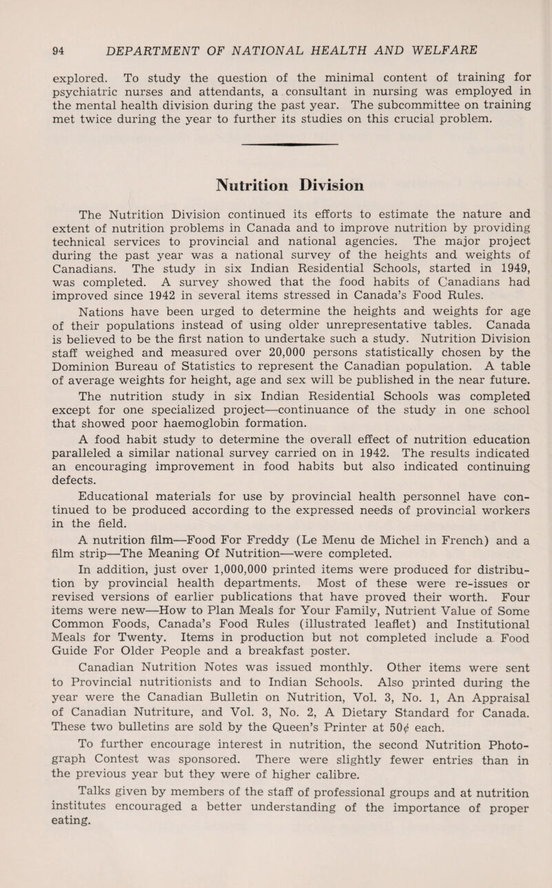 explored. To study the question of the minimal content of training for psychiatric nurses and attendants, a consultant in nursing was employed in the mental health division during the past year. The subcommittee on training met twice during the year to further its studies on this crucial problem. Nutrition Division The Nutrition Division continued its efforts to estimate the nature and extent of nutrition problems in Canada and to improve nutrition by providing technical services to provincial and national agencies. The major project during the past year was a national survey of the heights and weights of Canadians. The study in six Indian Residential Schools, started in 1949, was completed. A survey showed that the food habits of Canadians had improved since 1942 in several items stressed in Canada’s Food Rules. Nations have been urged to determine the heights and weights for age of their populations instead of using older unrepresentative tables. Canada is believed to be the first nation to undertake such a study. Nutrition Division staff weighed and measured over 20,000 persons statistically chosen by the Dominion Bureau of Statistics to represent the Canadian population. A table of average weights for height, age and sex will be published in the near future. The nutrition study in six Indian Residential Schools was completed except for one specialized project—continuance of the study in one school that showed poor haemoglobin formation. A food habit study to determine the overall effect of nutrition education paralleled a similar national survey carried on in 1942. The results indicated an encouraging improvement in food habits but also indicated continuing defects. Educational materials for use by provincial health personnel have con¬ tinued to be produced according to the expressed needs of provincial workers in the field. A nutrition film—Food For Freddy (Le Menu de Michel in French) and a film strip—The Meaning Of Nutrition—were completed. In addition, just over 1,000,000 printed items were produced for distribu¬ tion by provincial health departments. Most of these were re-issues or revised versions of earlier publications that have proved their worth. Four items were new—How to Plan Meals for Your Family, Nutrient Value of Some Common Foods, Canada’s Food Rules (illustrated leaflet) and Institutional Meals for Twenty. Items in production but not completed include a Food Guide For Older People and a breakfast poster. Canadian Nutrition Notes was issued monthly. Other items were sent to Provincial nutritionists and to Indian Schools. Also printed during the year were the Canadian Bulletin on Nutrition, Vol. 3, No. 1, An Appraisal of Canadian Nutriture, and Vol. 3, No. 2, A Dietary Standard for Canada. These two bulletins are sold by the Queen’s Printer at 50^ each. To further encourage interest in nutrition, the second Nutrition Photo¬ graph Contest was sponsored. There were slightly fewer entries than in the previous year but they were of higher calibre. Talks given by members of the staff of professional groups and at nutrition institutes encouraged a better understanding of the importance of proper eating.