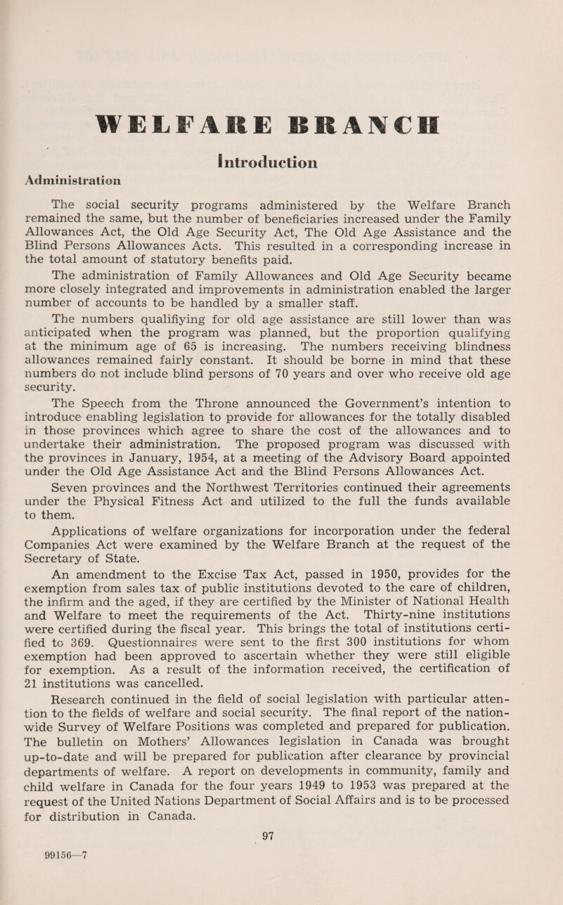 WELFAREBEANCB Introduction Administration The social security programs administered by the Welfare Branch remained the same, but the number of beneficiaries increased under the Family Allowances Act, the Old Age Security Act, The Old Age Assistance and the Blind Persons Allowances Acts. This resulted in a corresponding increase in the total amount of statutory benefits paid. The administration of Family Allowances and Old Age Security became more closely integrated and improvements in administration enabled the larger number of accounts to be handled by a smaller staff. The numbers qualifiying for old age assistance are still lower than was anticipated when the program was planned, but the proportion qualifying at the minimum age of 65 is increasing. The numbers receiving blindness allowances remained fairly constant. It should be borne in mind that these numbers do not include blind persons of 70 years and over who receive old age security. The Speech from the Throne announced the Government’s intention to introduce enabling legislation to provide for allowances for the totally disabled in those provinces which agree to share the cost of the allowances and to undertake their administration. The proposed program was discussed with the provinces in January, 1954, at a meeting of the Advisory Board appointed under the Old Age Assistance Act and the Blind Persons Allowances Act. Seven provinces and the Northwest Territories continued their agreements under the Physical Fitness Act and utilized to the full the funds available to them. Applications of welfare organizations for incorporation under the federal Companies Act were examined by the Welfare Branch at the request of the Secretary of State. An amendment to the Excise Tax Act, passed in 1950, provides for the exemption from sales tax of public institutions devoted to the care of children, the infirm and the aged, if they are certified by the Minister of National Health and Welfare to meet the requirements of the Act. Thirty-nine institutions were certified during the fiscal year. This brings the total of institutions certi¬ fied to 369. Questionnaires were sent to the first 300 institutions for whom exemption had been approved to ascertain whether they were still eligible for exemption. As a result of the information received, the certification of 21 institutions was cancelled. Research continued in the field of social legislation with particular atten¬ tion to the fields of welfare and social security. The final report of the nation¬ wide Survey of Welfare Positions was completed and prepared for publication. The bulletin on Mothers’ Allowances legislation in Canada was brought up-to-date and will be prepared for publication after clearance by provincial departments of welfare. A report on developments in community, family and child welfare in Canada for the four years 1949 to 1953 was prepared at the request of the United Nations Department of Social Affairs and is to be processed for distribution in Canada. 97 99156—7