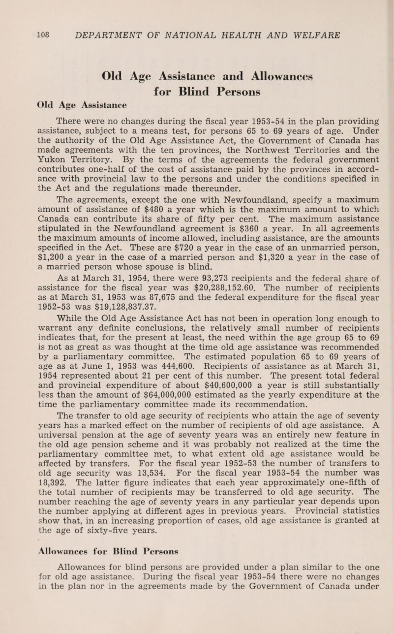 Old Age Assistance and Allowances for Blind Persons Old Age Assistance There were no changes during the fiscal year 1953-54 in the plan providing assistance, subject to a means test, for persons 65 to 69 years of age. Under the authority of the Old Age Assistance Act, the Government of Canada has made agreements with the ten provinces, the Northwest Territories and the Yukon Territory. By the terms of the agreements the federal government contributes one-half of the cost of assistance paid by the provinces in accord¬ ance with provincial law to the persons and under the conditions specified in the Act and the regulations made thereunder. The agreements, except the one with Newfoundland, specify a maximum amount of assistance of $480 a year which is the maximum amount to which Canada can contribute its share of fifty per cent. The maximum assistance stipulated in the Newfoundland agreement is $360 a year. In all agreements the maximum amounts of income allowed, including assistance, are the amounts specified in the Act. These are $720 a year in the case of an unmarried person, $1,200 a year in the case of a married person and $1,320 a year in the case of a married person whose spouse is blind. As at March 31, 1954, there were 93,273 recipients and the federal share of assistance for the fiscal year was $20,288,152.60. The number of recipients as at March 31, 1953 was 87,675 and the federal expenditure for the fiscal year 1952-53 was $19,128,837.37. While the Old Age Assistance Act has not been in operation long enough to warrant any definite conclusions, the relatively small number of recipients indicates that, for the present at least, the need within the age group 65 to 69 is not as great as was thought at the time old age assistance was recommended by a parliamentary committee. The estimated population 65 to 69 years of age as at June 1, 1953 was 444,600. Recipients of assistance as at March 31, 1954 represented about 21 per cent of this number. The present total federal and provincial expenditure of about $40,600,000 a year is still substantially less than the amount of $64,000,000 estimated as the yearly expenditure at the time the parliamentary committee made its recommendation. The transfer to old age security of recipients who attain the age of seventy years has a marked effect on the number of recipients of old age assistance. A universal pension at the age of seventy years was an entirely new feature in the old age pension scheme and it was probably not realized at the time the parliamentary committee met, to what extent old age assistance would be affected by transfers. For the fiscal year 1952-53 the number of transfers to old age security was 13,534. For the fiscal year 1953-54 the number was 18,392. The latter figure indicates that each year approximately one-fifth of the total number of recipients may be transferred to old age security. The number reaching the age of seventy years in any particular year depends upon the number applying at different ages in previous years. Provincial statistics show that, in an increasing proportion of cases, old age assistance is granted at the age of sixty-five years. Allowances for Blind Persons Allowances for blind persons are provided under a plan similar to the one for old age assistance. During the fiscal year 1953-54 there were no changes in the plan nor in the agreements made by the Government of Canada under