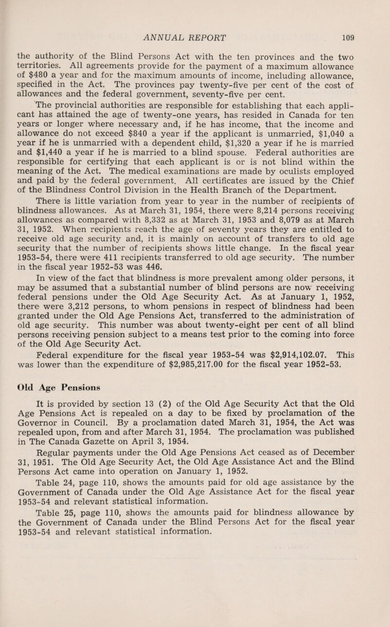 the authority of the Blind Persons Act with the ten provinces and the two territories. All agreements provide for the payment of a maximum allowance of $480 a year and for the maximum amounts of income, including allowance, specified in the Act. The provinces pay twenty-five per cent of the cost of allowances and the federal government, seventy-five per cent. The provincial authorities are responsible for establishing that each appli¬ cant has attained the age of twenty-one years, has resided in Canada for ten years or longer where necessary and, if he has income, that the income and allowance do not exceed $840 a year if the applicant is unmarried, $1,040 a year if he is unmarried with a dependent child, $1,320 a year if he is married and $1,440 a year if he is married to a blind spouse. Federal authorities are responsible for certifying that each applicant is or is not blind within the meaning of the Act. The medical examinations are made by oculists employed and paid by the federal government. All certificates are issued by the Chief of the Blindness Control Division in the Health Branch of the Department. There is little variation from year to year in the number of recipients of blindness allowances. As at March 31, 1954, there were 8,214 persons receiving allowances as compared with 8,332 as at March 31, 1953 and 8,079 as at March 31, 1952. When recipients reach the age of seventy years they are entitled to receive old age security and, it is mainly on account of transfers to old age security that the number of recipients shows little change. In the fiscal year 1953-54, there were 411 recipients transferred to old age security. The number in the fiscal year 1952-53 was 446. In view of the fact that blindness is more prevalent among older persons, it may be assumed that a substantial number of blind persons are now receiving federal pensions under the Old Age Security Act. As at January 1, 1952, there were 3,212 persons, to whom pensions in respect of blindness had been granted under the Old Age Pensions Act, transferred to the administration of old age security. This number was about twenty-eight per cent of all blind persons receiving pension subject to a means test prior to the coming into force of the Old Age Security Act. Federal expenditure for the fiscal year 1953-54 was $2,914,102.07. This was lower than the expenditure of $2,985,217.00 for the fiscal year 1952-53. Old Age Pensions It is provided by section 13 (2) of the Old Age Security Act that the Old Age Pensions Act is repealed on a day to be fixed by proclamation of the Governor in Council. By a proclamation dated March 31, 1954, the Act was repealed upon, from and after March 31, 1954. The proclamation was published in The Canada Gazette on April 3, 1954. Regular payments under the Old Age Pensions Act ceased as of December 31, 1951. The Old Age Security Act, the Old Age Assistance Act and the Blind Persons Act came into operation on January 1, 1952. Table 24, page 110, shows the amounts paid for old age assistance by the Government of Canada under the Old Age Assistance Act for the fiscal year 1953-54 and relevant statistical information. Table 25, page 110, shows the amounts paid for blindness allowance by the Government of Canada under the Blind Persons Act for the fiscal year 1953-54 and relevant statistical information.