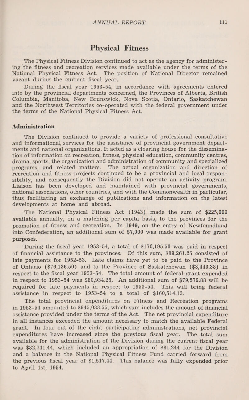 Physical Fitness The Physical Fitness Division continued to act as the agency for administer¬ ing the fitness and recreation services made available under the terms of the National Physical Fitness Act. The position of National Director remained vacant during the current fiscal year. During the fiscal year 1953-54, in accordance with agreements entered into by the provincial departments concerned, the Provinces of Alberta, British Columbia, Manitoba, New Brunswick, Nova Scotia, Ontario, Saskatchewan and the Northwest Territories co-operated with the federal government under the terms of the National Physical Fitness Act. Administration The Division continued to provide a variety of professional consultative and informational services for the assistance of provincial government depart¬ ments and national organizations. It acted as a clearing house for the dissemina¬ tion of information on recreation, fitness, physical education, community centres, drama, sports, the organization and administration of community and specialized programs, and related matters. The actual organization and direction of recreation and fitness projects continued to be a provincial and local respon¬ sibility, and consequently the Division did not operate an activity program. Liaison has been developed and maintained with provincial governments, national associations, other countries, and with the Commonwealth in particular, thus facilitating an exchange of publications and information on the latest developments at home and abroad. The National Physical Fitness Act (1943) made the sum of $225,000 available annually, on a matching per capita basis, to the provinces for the promotion of fitness and recreation. In 1949, on the entry of Newfoundland into Confederation, an additional sum of $7,000 was made available for grant purposes. During the fiscal year 1953-54, a total of $170,195.50 was paid in respect of financial assistance to the provinces. Of this sum, $89,261.25 consisted of late payments for 1952-53. Late claims have yet to be paid to the Province of Ontario ($76,136.50) and to the Province of Saskatchewan ($3,443.38) in respect to the fiscal year 1953-54. The total amount of federal grant expended in respect to 1953-54 was $80,934.25. An additional sum of $79,579.88 will be required for late payments in respect to 1953-54. This will bring federal assistance in respect to 1953-54 to a total of $160,514.13. The total provincial expenditures on Fitness and Recreation programs in 1953-54 amounted to $945,033.55, which sum includes the amount of financial assistance provided under the terms of the Act. The net provincial expenditure in all instances exceeded the amount necessary to match the available Federal grant. In four out of the eight participating administrations, net provincial expenditures have increased since the previous fiscal year. The total sum available for the administration of the Division during the current fiscal year was $82,741.44, which included an appropriation of $81,244 for the Division and a balance in the National Physical Fitness Fund carried forward from the previous fiscal year of $1,517.44. This balance was fully expended prior to April 1st, 1954.