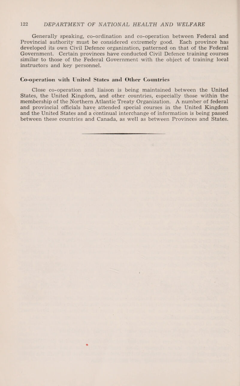 Generally speaking, co-ordination and co-operation between Federal and Provincial authority must be considered extremely good. Each province has developed its own Civil Defence organization, patterned on that of the Federal Government. Certain provinces have conducted Civil Defence training courses similar to those of the Federal Government with the object of training local instructors and key personnel. Co-operaiion with United States and Other Countries Close co-operation and liaison is being maintained between the United States, the United Kingdom, and other countries, especially those within the membership of the Northern Atlantic Treaty Organization. A number of federal and provincial officials have attended special courses in the United Kingdom and the United States and a continual interchange of information is being passed between these countries and Canada, as well as between Provinces and States. 1