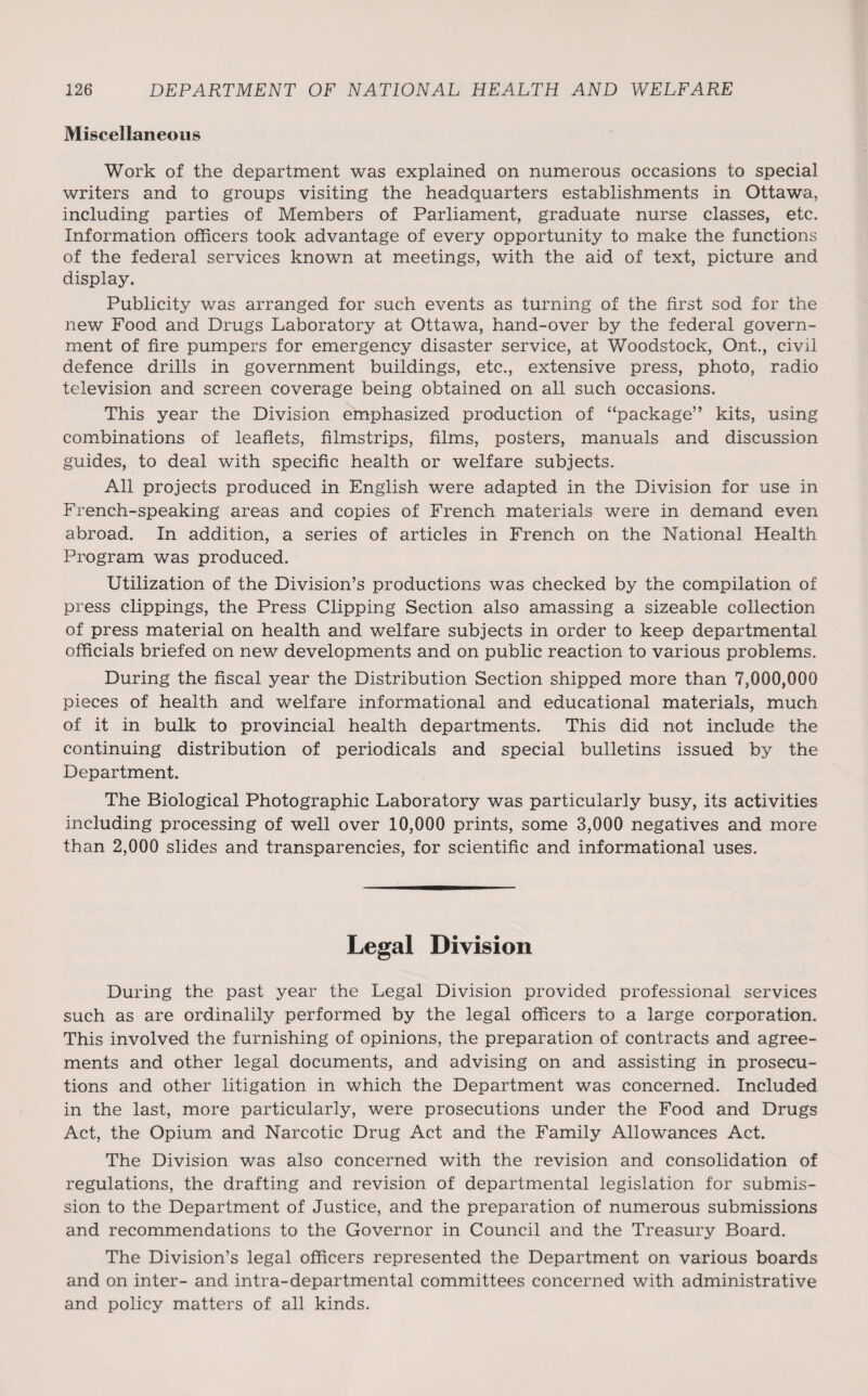 Miscellaneous Work of the department was explained on numerous occasions to special writers and to groups visiting the headquarters establishments in Ottawa, including parties of Members of Parliament, graduate nurse classes, etc. Information officers took advantage of every opportunity to make the functions of the federal services known at meetings, with the aid of text, picture and display. Publicity was arranged for such events as turning of the first sod for the new Food and Drugs Laboratory at Ottawa, hand-over by the federal govern¬ ment of fire pumpers for emergency disaster service, at Woodstock, Ont., civil defence drills in government buildings, etc., extensive press, photo, radio television and screen coverage being obtained on all such occasions. This year the Division emphasized production of “package” kits, using combinations of leaflets, filmstrips, films, posters, manuals and discussion guides, to deal with specific health or welfare subjects. All projects produced in English were adapted in the Division for use in French-speaking areas and copies of French materials were in demand even abroad. In addition, a series of articles in French on the National Health Program was produced. Utilization of the Division’s productions was checked by the compilation of press clippings, the Press Clipping Section also amassing a sizeable collection of press material on health and welfare subjects in order to keep departmental officials briefed on new developments and on public reaction to various problems. During the fiscal year the Distribution Section shipped more than 7,000,000 pieces of health and welfare informational and educational materials, much of it in bulk to provincial health departments. This did not include the continuing distribution of periodicals and special bulletins issued by the Department. The Biological Photographic Laboratory was particularly busy, its activities including processing of well over 10,000 prints, some 3,000 negatives and more than 2,000 slides and transparencies, for scientific and informational uses. Legal Division During the past year the Legal Division provided professional services such as are ordinalily performed by the legal officers to a large corporation. This involved the furnishing of opinions, the preparation of contracts and agree¬ ments and other legal documents, and advising on and assisting in prosecu¬ tions and other litigation in which the Department was concerned. Included in the last, more particularly, were prosecutions under the Food and Drugs Act, the Opium and Narcotic Drug Act and the Family Allowances Act. The Division was also concerned with the revision and consolidation of regulations, the drafting and revision of departmental legislation for submis¬ sion to the Department of Justice, and the preparation of numerous submissions and recommendations to the Governor in Council and the Treasury Board. The Division’s legal officers represented the Department on various boards and on inter- and intra-departmental committees concerned with administrative and policy matters of all kinds.