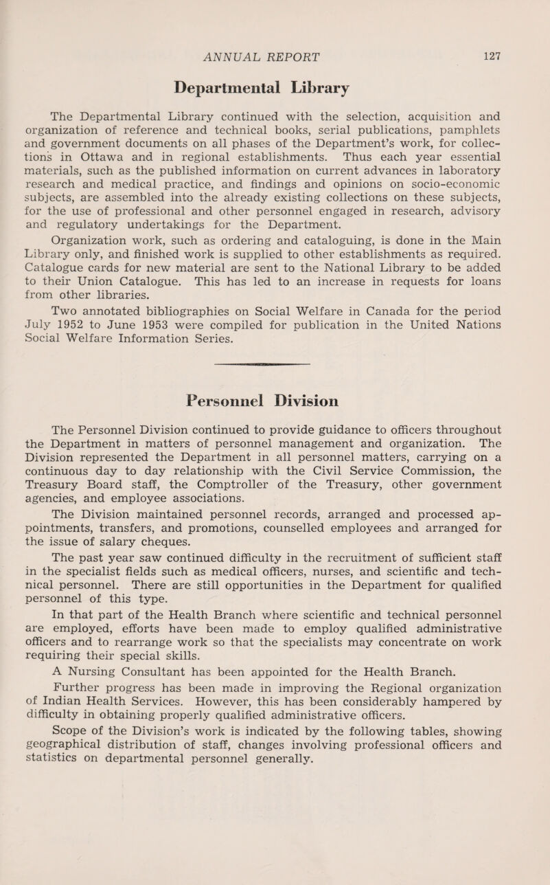 Departmental Library The Departmental Library continued with the selection, acquisition and organization of reference and technical books, serial publications, pamphlets and government documents on all phases of the Department’s work, for collec¬ tions in Ottawa and in regional establishments. Thus each year essential materials, such as the published information on current advances in laboratory research and medical practice, and findings and opinions on socio-economic subjects, are assembled into the already existing collections on these subjects, for the use of professional and other personnel engaged in research, advisory and regulatory undertakings for the Department. Organization work, such as ordering and cataloguing, is done in the Main Library only, and finished work is supplied to other establishments as required. Catalogue cards for new material are sent to the National Library to be added to their Union Catalogue. This has led to an increase in requests for loans from other libraries. Two annotated bibliographies on Social Welfare in Canada for the period July 1952 to June 1953 were compiled for publication in the United Nations Social Welfare Information Series. Personnel Division The Personnel Division continued to provide guidance to officers throughout the Department in matters of personnel management and organization. The Division represented the Department in all personnel matters, carrying on a continuous day to day relationship with the Civil Service Commission, the Treasury Board staff, the Comptroller of the Treasury, other government agencies, and employee associations. The Division maintained personnel records, arranged and processed ap¬ pointments, transfers, and promotions, counselled employees and arranged for the issue of salary cheques. The past year saw continued difficulty in the recruitment of sufficient staff in the specialist fields such as medical officers, nurses, and scientific and tech¬ nical personnel. There are still opportunities in the Department for qualified personnel of this type. In that part of the Health Branch where scientific and technical personnel are employed, efforts have been made to employ qualified administrative officers and to rearrange work so that the specialists may concentrate on work requiring their special skills. A Nursing Consultant has been appointed for the Health Branch. Further progress has been made in improving the Regional organization of Indian Health Services. However, this has been considerably hampered by difficulty in obtaining properly qualified administrative officers. Scope of the Division’s work is indicated by the following tables, showing geographical distribution of staff, changes involving professional officers and statistics on departmental personnel generally.