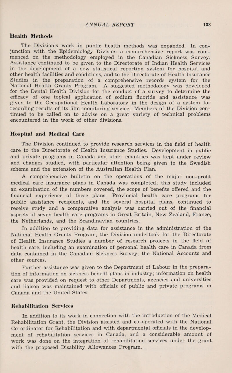Health Methods The Division’s work in public health methods was expanded. In con¬ junction with the Epidemiology Division a comprehensive report was com¬ menced on the methodology employed in the Canadian Sickness Survey. Assistance continued to be given to the Directorate of Indian Health Services in the development of a new statistical reporting system for hospital and other health facilities and conditions, and to the Directorate of Health Insurance Studies in the preparation of a comprehensive records system for the National Health Grants Program. A suggested methodology was developed for the Dental Health Division for the conduct of a survey to determine the efficacy of one topical application of sodium fluoride and assistance was given to the Occupational Health Laboratory in the design of a system for recording results of its film monitoring service. Members of the Division con¬ tinued to be called on to advise on a great variety of technical problems encountered in the work of other divisions. Hospital and Medical Care The Division continued to provide research services in the field of health care to the Directorate of Health Insurance Studies. Development in public and private programs in Canada and other countries was kept under review and changes studied, with particular attention being given to the Swedish scheme and the extension of the Australian Health Plan. A comprehensive bulletin on the operations of the major non-profit medical care insurance plans in Canada was completed; this study included an examination of the numbers covered, the scope of benefits offered and the financial experience of these plans. Provincial health care programs for public assistance recipients, and the several hospital plans, continued to receive study and a comparative analysis was carried out of the financial aspects of seven health care programs in Great Britain, New Zealand, France, the Netherlands, and the Scandinavian countries. In addition to providing data for assistance in the administration of the National Health Grants Program, the Division undertook for the Directorate of Health Insurance Studies a number of research projects in the field of health care, including an examination of personal health care in Canada from data contained in the Canadian Sickness Survey, the National Accounts and other sources. Further assistance was given to the Department of Labour in the prepara¬ tion of information on sickness benefit plans in industry; information on health care was provided on request to other Departments, agencies and universities and liaison was maintained with officials of public and private programs in Canada and the United States. Rehabilitation Services In addition to its work in connection with the introduction of the Medical Rehabilitation Grant, the Division assisted and co-operated with the National Co-ordinator for Rehabilitation and with departmental officials in the develop¬ ment of rehabilitation services in Canada, and a considerable amount of work was done on the integration of rehabilitation services under the grant with the proposed Disability Allowances Program.