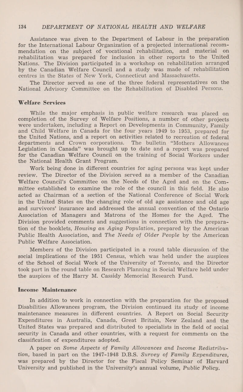 Assistance was given to the Department of Labour in the preparation for the International Labour Organization of a projected international recom¬ mendation on the subject of vocational rehabilitation, and material on rehabilitation was prepared for inclusion in other reports to the United Nations. The Division participated in a workshop on rehabilitation arranged by the Canadian Welfare Council and a study was made of rehabilitation centres in the States of New York, Connecticut and Massachusetts. The Director served as one of the three federal representatives on the National Advisory Committee on the Rehabilitation of Disabled Persons. Welfare Services While the major emphasis in public welfare research was placed on completion of the Survey of Welfare Positions, a number of other projects were undertaken, including a Report on Developments in Community, Family and Child Welfare in Canada for the four years 1949 to 1953, prepared for the United Nations, and a report on activities related to recreation of federal departments and Crown corporations. The bulletin “Mothers Allowances Legislation in Canada” was brought up to date and a report was prepared for the Canadian Welfare Council on the training of Social Workers under the National Health Grant Program. Work being done in different countries for aging persons was kept under review. The Director of the Division served as a member of the Canadian Welfare Council’s Committee on the Needs of the Aged and on the Com¬ mittee established to examine the role of the council in this held. He also acted as Chairman of a section of the National Conference of Social Work in the United States on the changing role of old age assistance and old age and survivors’ insurance and addressed the annual convention of the Ontario Association of Managers and Matrons of the Homes for the Aged. The Division provided comments and suggestions in connection with the prepara¬ tion of the booklets, Housing an Aging Population, prepared by the American Public Health Association, and The Needs of Older People by the American Public Welfare Association. Members of the Division participated in a round table discussion of the social implications of the 1951 Census, which was held under the auspices of the School of Social Work of the University of Toronto, and the Director took part in the round table on Research Planning in Social Welfare held under the auspices of the Harry M. Cassidy Memorial Research Fund. Income Maintenance In addition to work in connection with the preparation for the proposed Disabilities Allowances program, the Division continued its study of income maintenance measures in different countries. A Report on Social Security Expenditures in Australia, Canada, Great Britain, New Zealand and the United States was prepared and distributed to specialists in the field of social security in Canada and other countries, with a request for comments on the classification of expenditures adopted. A paper on Some Aspects of Family Allowances and Income Redistribu¬ tion, based in part on the 1947-1948 D.B.S. Survey of Family Expenditures, was prepared by the Director for the Fiscal Policy Seminar of Harvard University and published in the University’s annual volume, Public Policy.