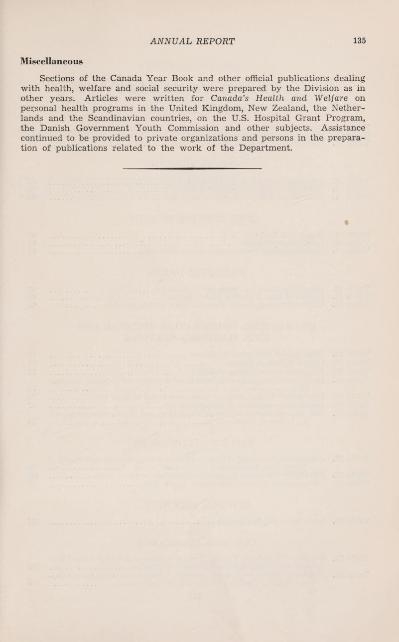 Miscellaneous Sections of the Canada Year Book and other official publications dealing with health, welfare and social security were prepared by the Division as in other years. Articles were written for Canada's Health and Welfare on personal health programs in the United Kingdom, New Zealand, the Nether¬ lands and the Scandinavian countries, on the U.S. Hospital Grant Program, the Danish Government Youth Commission and other subjects. Assistance continued to be provided to private organizations and persons in the prepara¬ tion of publications related to the work of the Department.