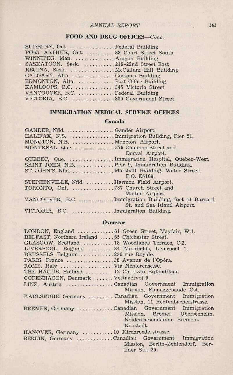 FOOD AND DRUG OFFICES—Cone. SUDBURY, Ont.Federal Building PORT ARTHUR, Ont.33 Court Street South WINNIPEG, Man.Aragon Building SASKATOON, Sask.219-22nd Street East REGINA, Sask.McCallum Hill Building CALGARY, Alta. . ..Customs Building EDMONTON, Alta.Post Office Building KAMLOOPS, B.C. 345 Victoria Street VANCOUVER, B.C.Federal Building VICTORIA, B.C. 805 Government Street IMMIGRATION MEDICAL SERVICE OFFICES Canada GANDER, Nfld.Gander Airport. HALIFAX, N.S.Immigration Building, Pier 21. MONCTON, N.B.Moncton Airport. MONTREAL, Que.379 Common Street and Dorval Airport. QUEBEC, Que.Immigration Hospital, Quebec-West. SAINT JOHN, N.B.Pier 9, Immigration Building. ST. JOHN’S, Nfld.Marshall Building, Water Street, P.O. E5109. STEPHENVILLE, Nfld.Harmon Field Airport. TORONTO, Ont.737 Church Street and Malton Airport. VANCOUVER, B.C.Immigration Building, foot of Burrard St. and Sea Island Airport. VICTORIA, B.C.Immigration Building. Overseas LONDON, England .61 Green Street, Mayfair, W.l. BELFAST, Northern Ireland.65 Chichester Street. GLASGOW, Scotland .18 Woodlands Terrace, C.3. LIVERPOOL, England .34 Moorfields, Liverpool 1. BRUSSELS, Belgium. 230 rue Royale. PARIS, France .38 Avenue de l’Opera. ROME, Italy .Via Nemorense,90. THE HAGUE, Holland .12 Carelvan Bijlandtlaan COPENHAGEN, Denmark .Vestagervej 5. LINZ, Austria .Canadian Government Immigration Mission, Finanzgebaude Ost. KARLSRUHE, Germany.Canadian Government Immigration Mission, 11 Redtenbacherstrasse. BREMEN, Germany.Canadian Government Immigration Mission, Bremer Uberseeheim, Neidersacsendamm, Bremen- Neustadt. HANOVER, Germany .10 Kirchroederstrasse. BERLIN, Germany .Canadian Government Immigration Mission, Berlin-Zehlendorf, Ber¬ liner Str. 25.