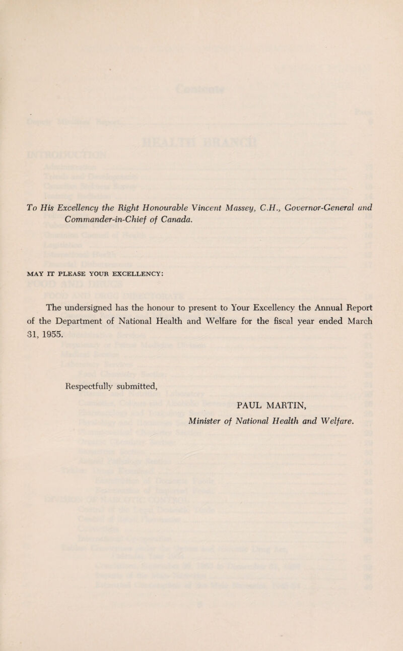 To His Excellency the Right Honourable Vincent Massey, C.H., Governor-General and Commander-in-Chief of Canada. MAY IT PLEASE YOUR EXCELLENCY: The undersigned has the honour to present to Your Excellency the Annual Report of the Department of National Health and Welfare for the fiscal year ended March 31, 1955. Respectfully submitted, PAUL MARTIN, Minister of National Health and Welfare.