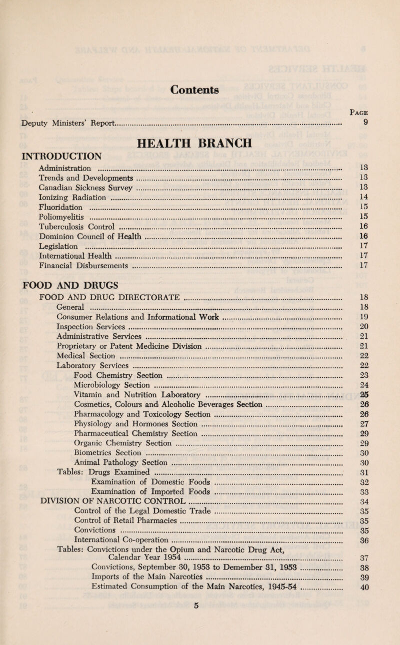 Contents Page Deputy Ministers’ Report. 9 HEALTH BRANCH INTRODUCTION Administration . 13 Trends and Developments. 13 Canadian Sickness Survey . 13 Ionizing Radiation . 14 Fluoridation . 15 Poliomyelitis . 15 Tuberculosis Control . 16 Dominion Council of Health .. 16 Legislation . 17 International Health . 17 Financial Disbursements . 17 FOOD AND DRUGS FOOD AND DRUG DIRECTORATE . 18 General . 18 Consumer Relations and Informational Work .. 19 Inspection Services . 20 Administrative Services . 21 Proprietary or Patent Medicine Division . 21 Medical Section . 22 Laboratory Services ... 22 Food Chemistry Section . 23 Microbiology Section .... 24 Vitamin and Nutrition Laboratory . 25 Cosmetics, Colours and Alcoholic Beverages Section. 26 Pharmacology and Toxicology Section . 26 Physiology and Hormones Section . 27 Pharmaceutical Chemistry Section . 29 Organic Chemistry Section . 29 Biometrics Section . 30 Animal Pathology Section . 30 Tables: Drugs Examined . 31 Examination of Domestic Foods . 32 Examination of Imported Foods . 33 DIVISION OF NARCOTIC CONTROL. 34 Control of the Legal Domestic Trade . 35 Control of Retail Pharmacies. 35 Convictions . 35 International Co-operation. 36 Tables: Convictions under the Opium and Narcotic Drug Act, Calendar Year 1954 . 37 Convictions, September 30, 1953 to Demember 31, 1953 . 38 Imports of the Main Narcotics. 39 Estimated Consumption of the Main Narcotics, 1945-54 . 40