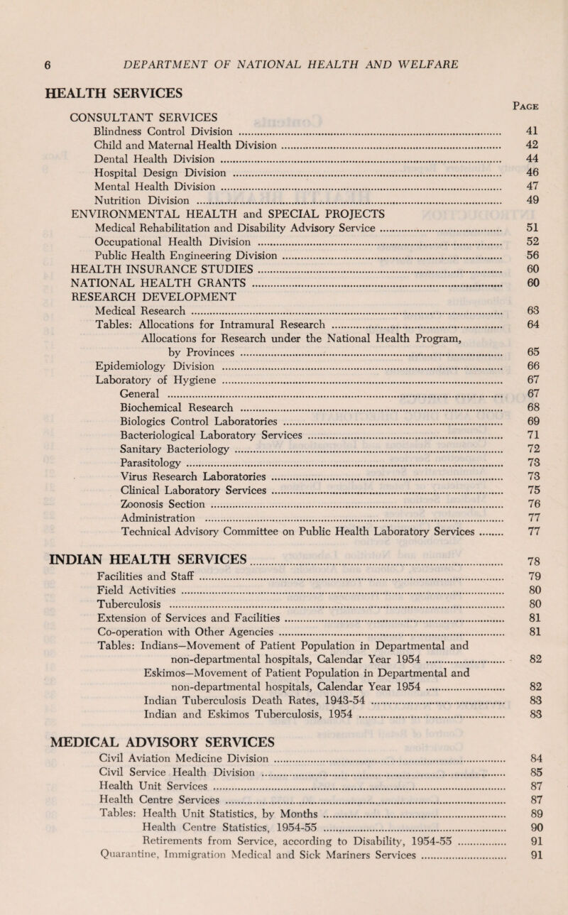 HEALTH SERVICES Page CONSULTANT SERVICES Blindness Control Division . 41 Child and Maternal Health Division. 42 Dental Health Division . 44 Hospital Design Division . 46 Mental Health Division . 47 Nutrition Division . 49 ENVIRONMENTAL HEALTH and SPECIAL PROJECTS Medical Rehabilitation and Disability Advisory Service. 51 Occupational Health Division . 52 Public Health Engineering Division . 56 HEALTH INSURANCE STUDIES. 60 NATIONAL HEALTH GRANTS . 60 RESEARCH DEVELOPMENT Medical Research . 63 Tables: Allocations for Intramural Research . 64 Allocations for Research under the National Health Program, by Provinces . 65 Epidemiology Division . 66 Laboratory of Hygiene . 67 General . 67 Biochemical Research . 68 Biologies Control Laboratories . 69 Bacteriological Laboratory Services . 71 Sanitary Bacteriology . 72 Parasitology . 73 Virus Research Laboratories . 73 Clinical Laboratory Services . 75 Zoonosis Section . 76 Administration . 77 Technical Advisory Committee on Public Health Laboratory Services. 77 INDIAN HEALTH SERVICES. 78 Facilities and Staff . 79 Field Activities . 80 Tuberculosis . 80 Extension of Services and Facilities . 81 Co-operation with Other Agencies . 81 Tables: Indians—Movement of Patient Population in Departmental and non-departmental hospitals, Calendar Year 1954 . 82 Eskimos—Movement of Patient Population in Departmental and non-departmental hospitals, Calendar Year 1954 . 82 Indian Tuberculosis Death Rates, 1943-54 . 83 Indian and Eskimos Tuberculosis, 1954 . 83 MEDICAL ADVISORY SERVICES Civil Aviation Medicine Division . 84 Civil Service Health Division . 85 Health Unit Services . 87 Health Centre Services . 87 Tables: Health Unit Statistics, by Months . 89 Health Centre Statistics, 1954-55 . 90 Retirements from Service, according to Disability, 1954-55 . 91 Quarantine, Immigration Medical and Sick Mariners Services . 91