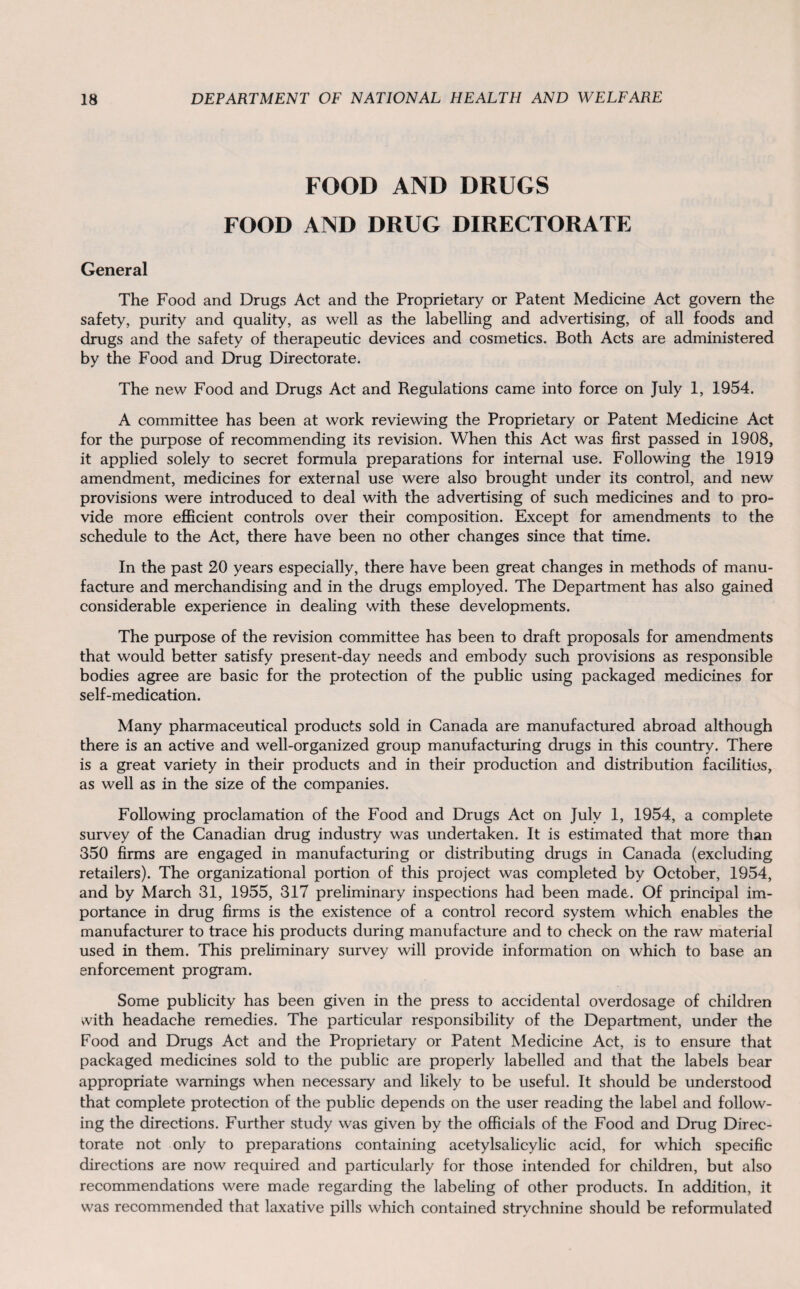 FOOD AND DRUGS FOOD AND DRUG DIRECTORATE General The Food and Drugs Act and the Proprietary or Patent Medicine Act govern the safety, purity and quality, as well as the labelling and advertising, of all foods and drugs and the safety of therapeutic devices and cosmetics. Both Acts are administered by the Food and Drug Directorate. The new Food and Drugs Act and Regulations came into force on July 1, 1954. A committee has been at work reviewing the Proprietary or Patent Medicine Act for the purpose of recommending its revision. When this Act was first passed in 1908, it applied solely to secret formula preparations for internal use. Following the 1919 amendment, medicines for external use were also brought under its control, and new provisions were introduced to deal with the advertising of such medicines and to pro¬ vide more efficient controls over their composition. Except for amendments to the schedule to the Act, there have been no other changes since that time. In the past 20 years especially, there have been great changes in methods of manu¬ facture and merchandising and in the drugs employed. The Department has also gained considerable experience in dealing with these developments. The purpose of the revision committee has been to draft proposals for amendments that would better satisfy present-day needs and embody such provisions as responsible bodies agree are basic for the protection of the public using packaged medicines for self-medication. Many pharmaceutical products sold in Canada are manufactured abroad although there is an active and well-organized group manufacturing drugs in this country. There is a great variety in their products and in their production and distribution facilities, as well as in the size of the companies. Following proclamation of the Food and Drugs Act on July 1, 1954, a complete survey of the Canadian drug industry was undertaken. It is estimated that more than 350 firms are engaged in manufacturing or distributing drugs in Canada (excluding retailers). The organizational portion of this project was completed by October, 1954, and by March 31, 1955, 317 preliminary inspections had been made. Of principal im¬ portance in drug firms is the existence of a control record system which enables the manufacturer to trace his products during manufacture and to check on the raw material used in them. This preliminary survey will provide information on which to base an enforcement program. Some publicity has been given in the press to accidental overdosage of children with headache remedies. The particular responsibility of the Department, under the Food and Drugs Act and the Proprietary or Patent Medicine Act, is to ensure that packaged medicines sold to the public are properly labelled and that the labels bear appropriate warnings when necessary and likely to be useful. It should be understood that complete protection of the public depends on the user reading the label and follow¬ ing the directions. Further study was given by the officials of the Food and Drug Direc¬ torate not only to preparations containing acetylsalicylic acid, for which specific directions are now required and particularly for those intended for children, but also recommendations were made regarding the labeling of other products. In addition, it was recommended that laxative pills which contained strychnine should be reformulated