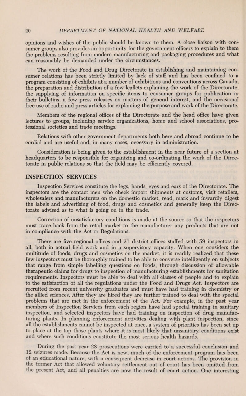 opinions and wishes of the public should be known to them. A close liaison with con¬ sumer groups also provides an opportunity for the government officers to explain to them the problems resulting from modern manufacturing and packaging procedures and what can reasonably be demanded under the circumstances. The work of the Food and Drug Directorate in establishing and maintaining con¬ sumer relations has been strictly limited by lack of staff and has been confined to a program consisting of exhibits at a number of exhibitions and conventions across Canada, the preparation and distribution of a few leaflets explaining the work of the Directorate, the supplying of information on specific items to consumer groups for publication in their bulletins, a few press releases on matters of general interest, and the occasional free use of radio and press articles for explaining the purpose and work of the Directorate. Members of the regional offices of the Directorate and the head office have given lectures to groups, including service organizations, home and school associations, pro¬ fessional societies and trade meetings. Relations with other government departments both here and abroad continue to be cordial and are useful and, in many cases, necessary in administration. Consideration is being given to the establishment in the near future of a section at headquarters to be responsible for organizing and co-ordinating the work of the Direc¬ torate in public relations so that the field may be efficiently covered. INSPECTION SERVICES Inspection Services constitute the legs, hands, eyes and ears of the Directorate. The inspectors are the contact men who check import shipments at customs, visit retailers, wholesalers and manufacturers on the domestic market, read, mark and inwardly digest the labels and advertising of food, drugs and cosmetics and generally keep the Direc¬ torate advised as to what is going on in the trade. Correction of unsatisfactory conditions is made at the source so that the inspectors must trace back from the retail market to the manufacturer any products that are not in compliance with the Act or Regulations. There are five regional offices and 21 district offices staffed with 59 inspectors in all, both in actual field work and in a supervisory capacity. When one considers the multitude of foods, drugs and cosmetics on the market, it is readily realized that these few inspectors must be thoroughly trained to be able to converse intelligently on subjects that range from simple labelling questions on foods, through discussion of allowable therapeutic claims for drugs to inspection of manufacturing establishments for sanitation requirements. Inspectors must be able to deal with all classes of people and to explain to the satisfaction of all the regulations under the Food and Drugs Act. Inspectors are recruited from recent university graduates and must have had training in chemistry or the allied sciences. After they are hired they are further trained to deal with the special problems that are met in the enforcement of the Act. For example, in the past year members of Inspection Services from each region have had special training in sanitary inspection, and selected inspectors have had training on inspection of drug manufac¬ turing plants. In planning enforcement activities dealing with plant inspection, since all the establishments cannot be inspected at once, a system of priorities has been set up to place at the top those plants where it is most likely that unsanitary conditions exist and where such conditions constitute the most serious health hazards. During the past year 28 prosecutions were carried to a successful conclusion and 12 seizures made. Because the Act is new, much of the enforcement program has been of an educational nature, with a consequent decrease in court actions. The provision in the former Act that allowed voluntary settlement out of court has been omitted from the present Act, and all penalties are now the result of court action. One interesting