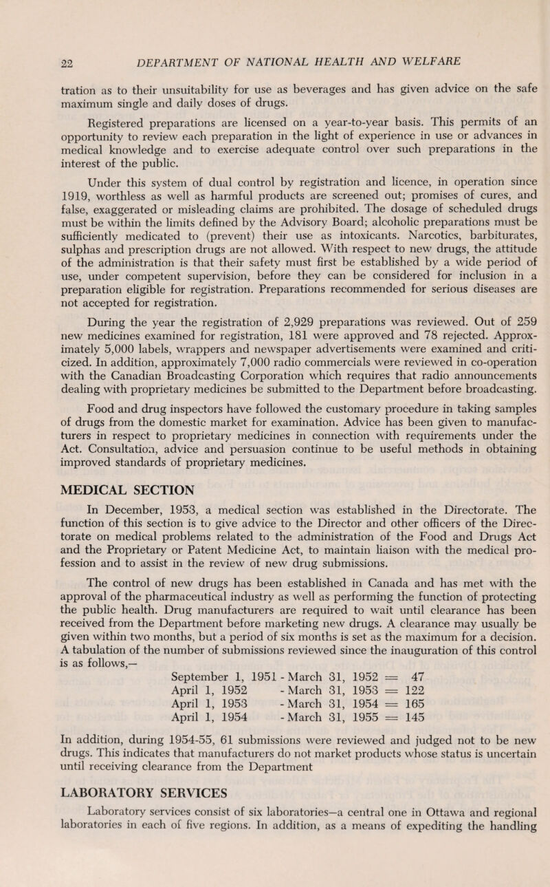 tration as to their unsuitability for use as beverages and has given advice on the safe maximum single and daily doses of drugs. Registered preparations are licensed on a year-to-year basis. This permits of an opportunity to review each preparation in the light of experience in use or advances in medical knowledge and to exercise adequate control over such preparations in the interest of the public. Under this system of dual control by registration and licence, in operation since 1919, worthless as well as harmful products are screened out; promises of cures, and false, exaggerated or misleading claims are prohibited. The dosage of scheduled drugs must be within the limits defined by the Advisory Board; alcoholic preparations must be sufficiently medicated to (prevent) their use as intoxicants. Narcotics, barbiturates, sulphas and prescription drugs are not allowed. With respect to new drugs, the attitude of the administration is that their safety must first be established by a wide period of use, under competent supervision, before they can be considered for inclusion in a preparation eligible for registration. Preparations recommended for serious diseases are not accepted for registration. During the year the registration of 2,929 preparations was reviewed. Out of 259 new medicines examined for registration, 181 were approved and 78 rejected. Approx¬ imately 5,000 labels, wrappers and newspaper advertisements were examined and criti¬ cized. In addition, approximately 7,000 radio commercials were reviewed in co-operation with the Canadian Broadcasting Corporation which requires that radio announcements dealing with proprietary medicines be submitted to the Department before broadcasting. Food and drug inspectors have followed the customary procedure in taking samples of drugs from the domestic market for examination. Advice has been given to manufac¬ turers in respect to proprietary medicines in connection with requirements under the Act. Consultation, advice and persuasion continue to be useful methods in obtaining improved standards of proprietary medicines. MEDICAL SECTION In December, 1953, a medical section was established in the Directorate. The function of this section is to give advice to the Director and other officers of the Direc¬ torate on medical problems related to the administration of the Food and Drugs Act and the Proprietary or Patent Medicine Act, to maintain liaison with the medical pro¬ fession and to assist in the review of new drug submissions. The control of new drugs has been established in Canada and has met with the approval of the pharmaceutical industry as well as performing the function of protecting the public health. Drug manufacturers are required to wait until clearance has been received from the Department before marketing new drugs. A clearance may usually be given within two months, but a period of six months is set as the maximum for a decision. A tabulation of the number of submissions reviewed since the inauguration of this control is as follows,— September 1, 1951 - March 31, 1952 = 47 April 1, 1952 - March 31, 1953 == 122 April 1, 1953 -March 31, 1954 = 165 April 1, 1954 -March 31, 1955 = 145 In addition, during 1954-55, 61 submissions were reviewed and judged not to be new drugs. This indicates that manufacturers do not market products whose status is uncertain until receiving clearance from the Department LABORATORY SERVICES Laboratory services consist of six laboratories—a central one in Ottawa and regional laboratories in each of five regions. In addition, as a means of expediting the handling